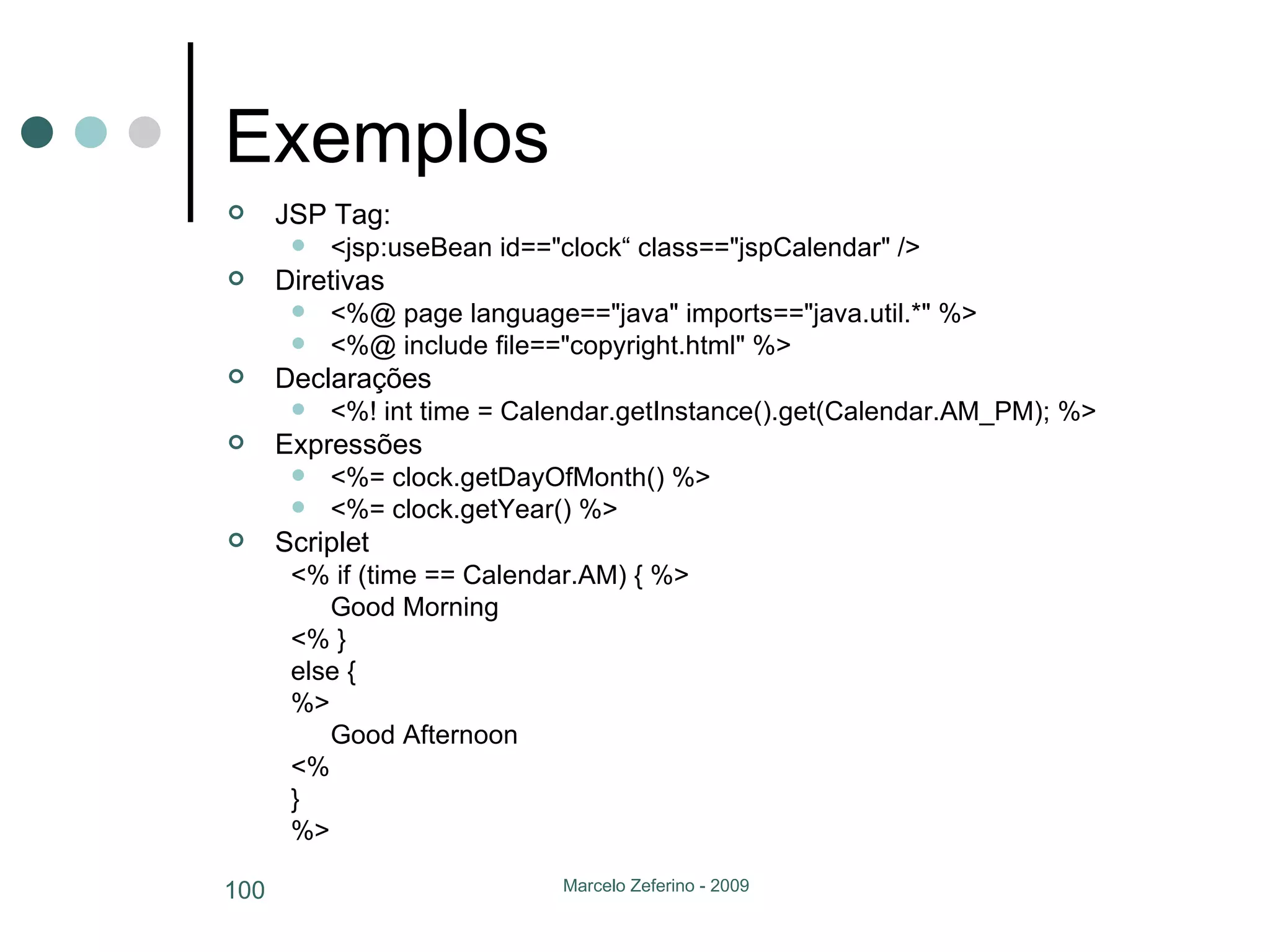 Exemplos JSP Tag: <jsp:useBean id=="clock“ class=="jspCalendar" />  Diretivas <%@ page language=="java" imports=="java.util.*" %>  <%@ include file=="copyright.html" %> Declarações <%! int time = Calendar.getInstance().get(Calendar.AM_PM); %> Expressões <%= clock.getDayOfMonth() %>  <%= clock.getYear() %> Scriplet <% if (time == Calendar.AM) { %>  Good Morning  <% }  else {  %>  Good Afternoon  <%  }  %> 