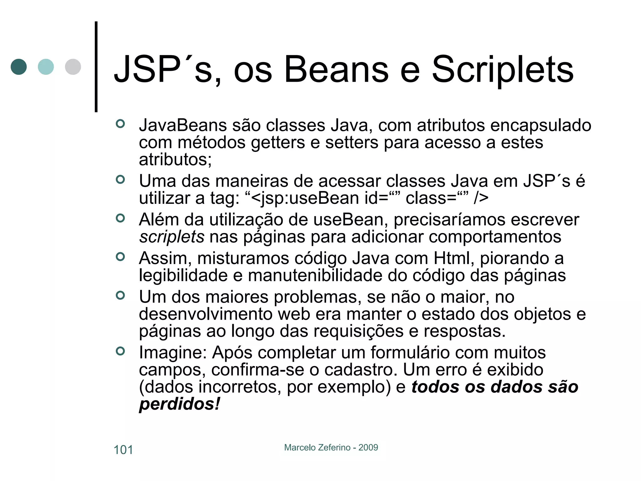 JSP´s, os Beans e Scriplets JavaBeans são classes Java, com atributos encapsulado com métodos getters e setters para acesso a estes atributos; Uma das maneiras de acessar classes Java em JSP´s é utilizar a tag: “<jsp:useBean id=“” class=“” /> Além da utilização de useBean, precisaríamos escrever  scriplets  nas páginas para adicionar comportamentos Assim, misturamos código Java com Html, piorando a legibilidade e manutenibilidade do código das páginas Um dos maiores problemas, se não o maior, no desenvolvimento web era manter o estado dos objetos e páginas ao longo das requisições e respostas. Imagine: Após completar um formulário com muitos campos, confirma-se o cadastro. Um erro é exibido (dados incorretos, por exemplo) e  todos os dados são perdidos! 