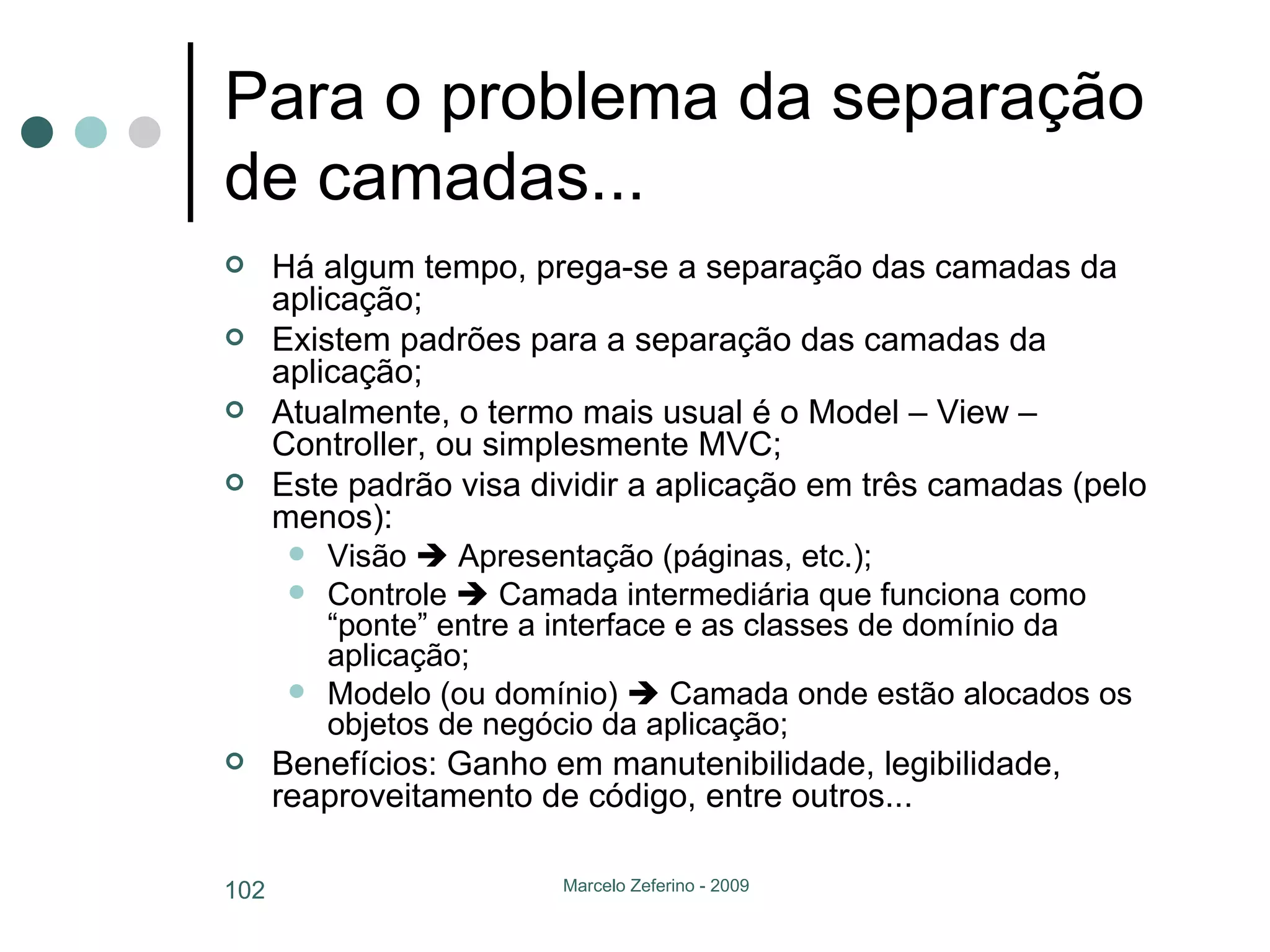 Para o problema da separação de camadas... Há algum tempo, prega-se a separação das camadas da aplicação; Existem padrões para a separação das camadas da aplicação; Atualmente, o termo mais usual é o Model – View – Controller, ou simplesmente MVC; Este padrão visa dividir a aplicação em três camadas (pelo menos): Visão    Apresentação (páginas, etc.); Controle    Camada intermediária que funciona como “ponte” entre a interface e as classes de domínio da aplicação; Modelo (ou domínio)    Camada onde estão alocados os objetos de negócio da aplicação; Benefícios: Ganho em manutenibilidade, legibilidade, reaproveitamento de código, entre outros... 