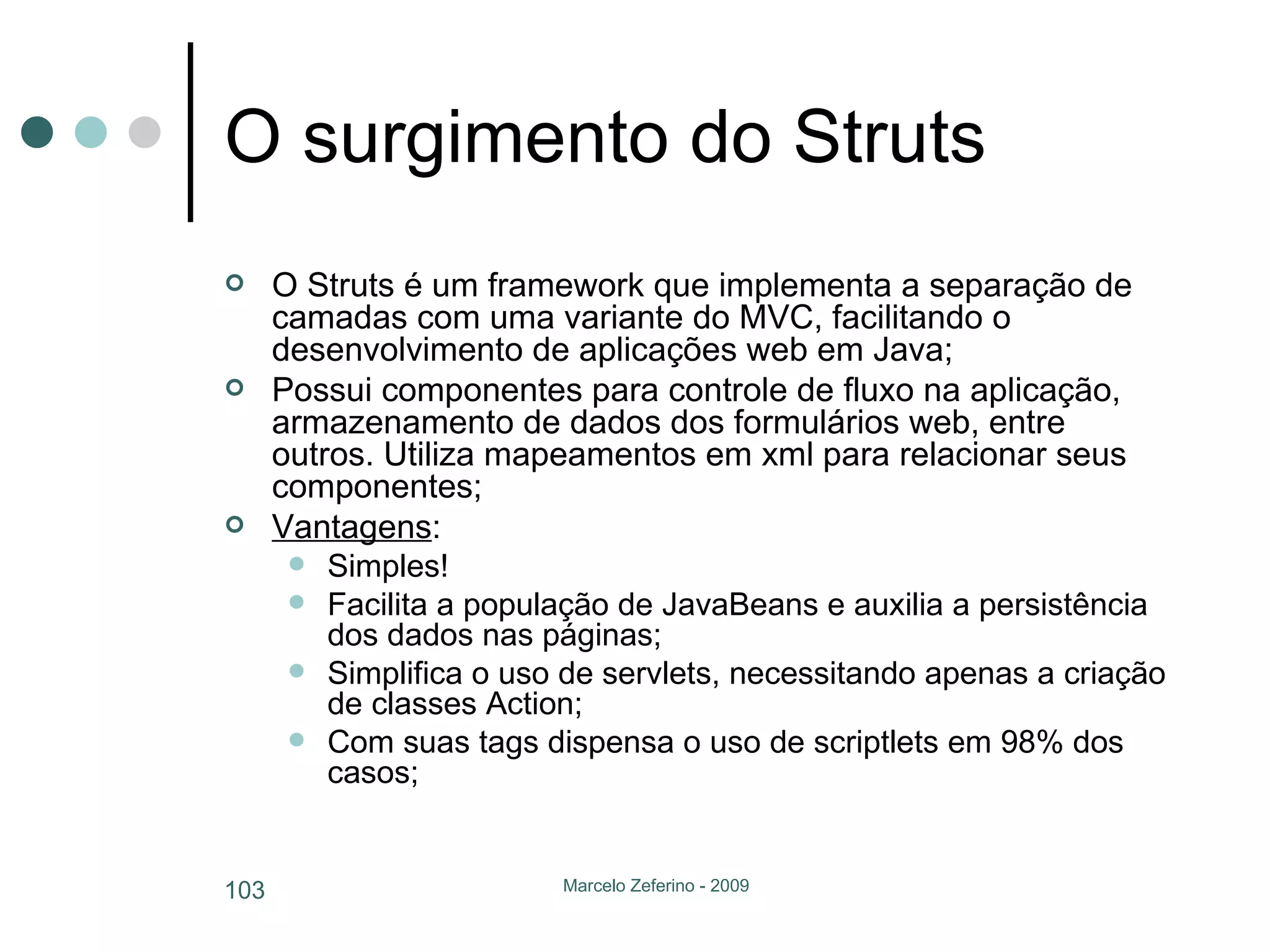 O surgimento do Struts O Struts é um framework que implementa a separação de camadas com uma variante do MVC, facilitando o desenvolvimento de aplicações web em Java; Possui componentes para controle de fluxo na aplicação, armazenamento de dados dos formulários web, entre outros. Utiliza mapeamentos em xml para relacionar seus componentes; Vantagens : Simples! Facilita a população de JavaBeans e auxilia a persistência dos dados nas páginas; Simplifica o uso de servlets, necessitando apenas a criação de classes Action; Com suas tags dispensa o uso de scriptlets em 98% dos casos; 