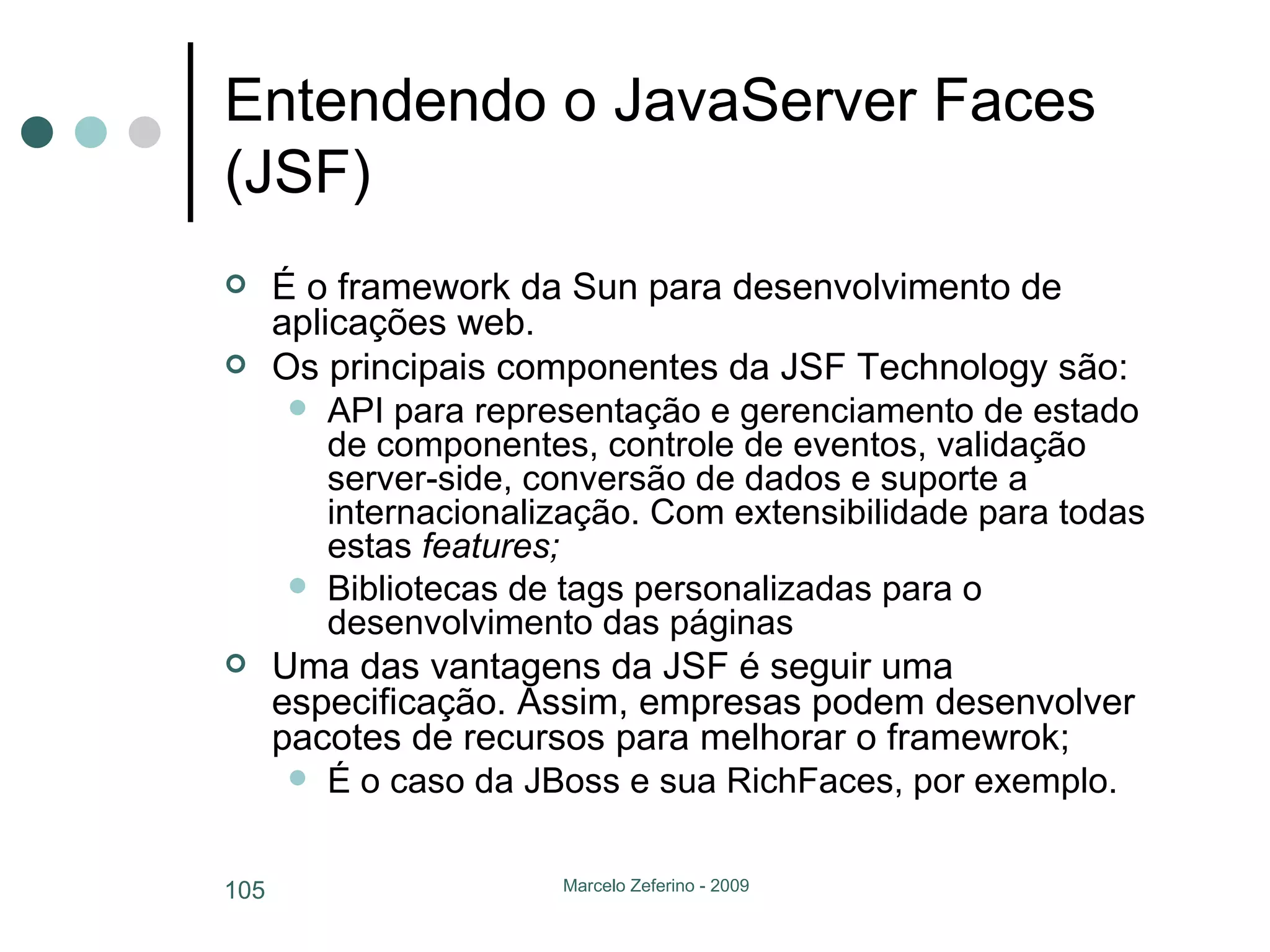 Entendendo o JavaServer Faces (JSF) É o framework da Sun para desenvolvimento de aplicações web. Os principais componentes da JSF Technology são: API para representação e gerenciamento de estado de componentes, controle de eventos, validação server-side, conversão de dados e suporte a internacionalização. Com extensibilidade para todas estas  features; Bibliotecas de tags personalizadas para o desenvolvimento das páginas Uma das vantagens da JSF é seguir uma especificação. Assim, empresas podem desenvolver pacotes de recursos para melhorar o framewrok; É o caso da JBoss e sua RichFaces, por exemplo. 
