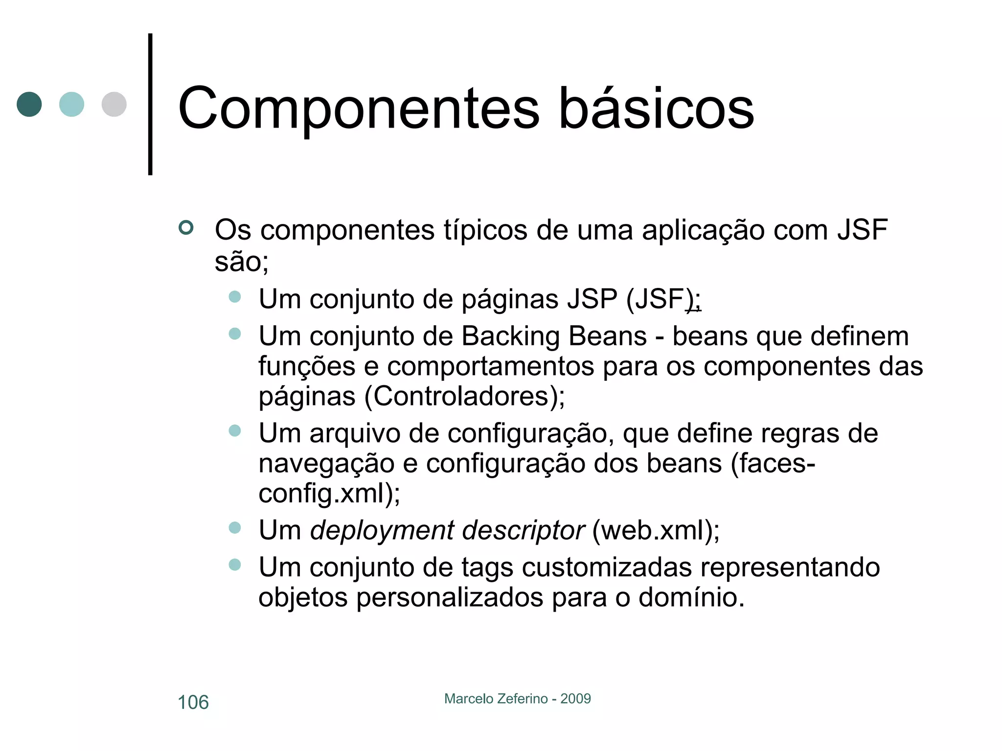 Componentes básicos Os componentes típicos de uma aplicação com JSF são; Um conjunto de páginas JSP (JSF ); Um conjunto de Backing Beans - beans que definem funções e comportamentos para os componentes das páginas (Controladores); Um arquivo de configuração, que define regras de navegação e configuração dos beans (faces-config.xml); Um  deployment descriptor  (web.xml); Um conjunto de tags customizadas representando objetos personalizados para o domínio. 