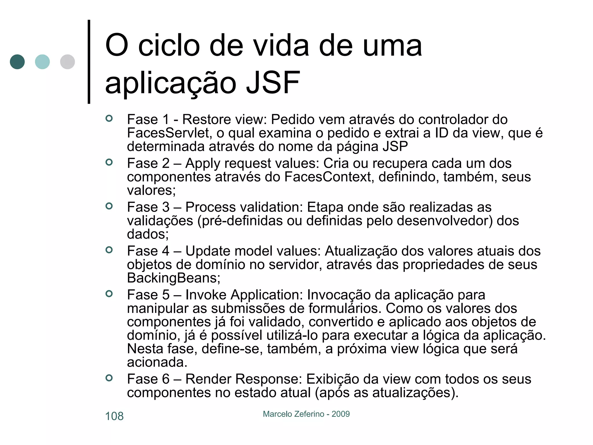 O ciclo de vida de uma aplicação JSF Fase 1 - Restore view: Pedido vem através do controlador do FacesServlet, o qual examina o pedido e extrai a ID da view, que é determinada através do nome da página JSP Fase 2 – Apply request values: Cria ou recupera cada um dos componentes através do FacesContext, definindo, também, seus valores; Fase 3 – Process validation: Etapa onde são realizadas as validações (pré-definidas ou definidas pelo desenvolvedor) dos dados; Fase 4 – Update model values: Atualização dos valores atuais dos objetos de domínio no servidor, através das propriedades de seus BackingBeans; Fase 5 – Invoke Application: Invocação da aplicação para manipular as submissões de formulários. Como os valores dos componentes já foi validado, convertido e aplicado aos objetos de domínio, já é possível utilizá-lo para executar a lógica da aplicação. Nesta fase, define-se, também, a próxima view lógica que será acionada. Fase 6 – Render Response: Exibição da view com todos os seus componentes no estado atual (após as atualizações). 