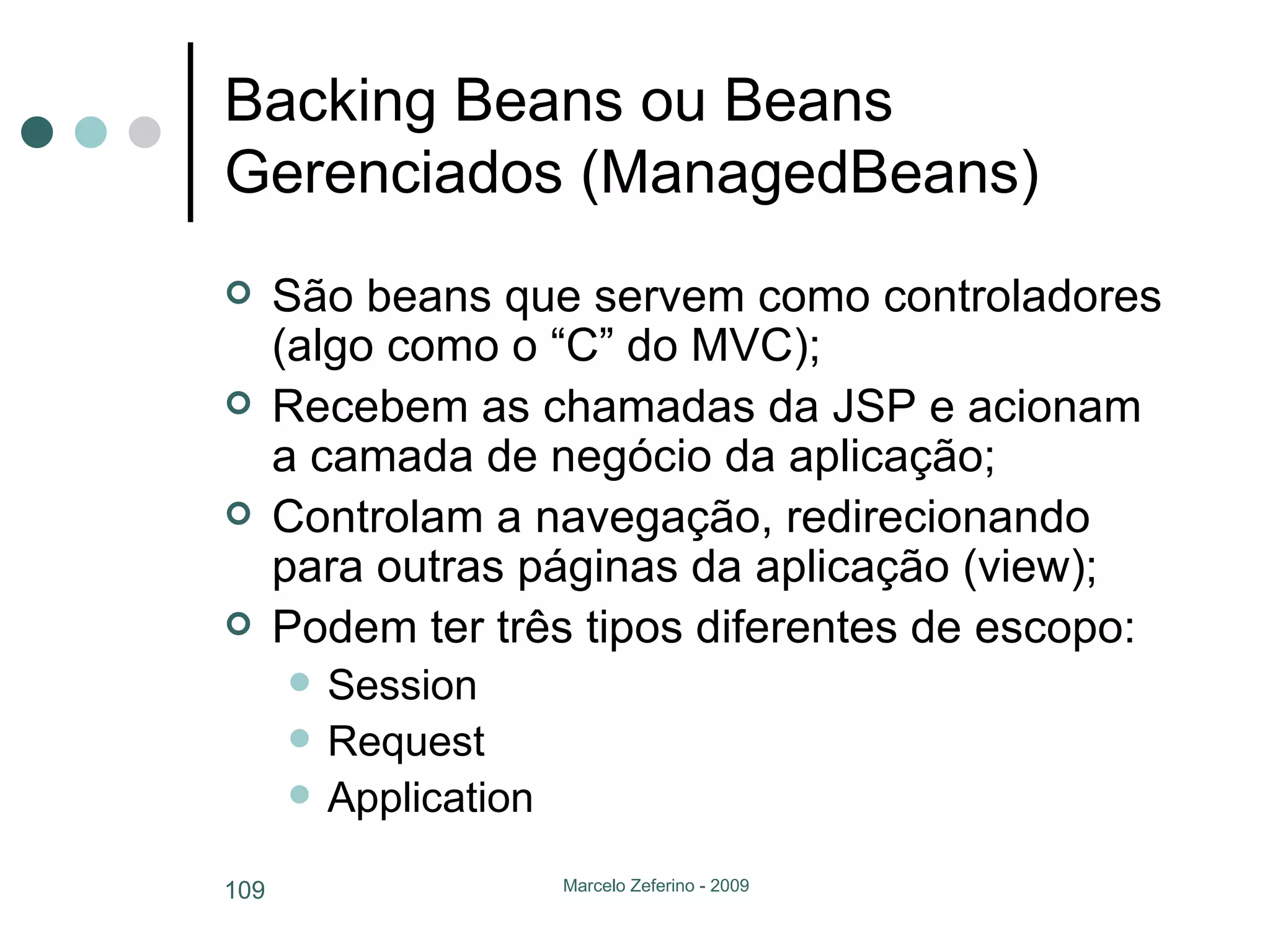Backing Beans ou Beans Gerenciados (ManagedBeans) São beans que servem como controladores (algo como o “C” do MVC); Recebem as chamadas da JSP e acionam a camada de negócio da aplicação; Controlam a navegação, redirecionando para outras páginas da aplicação (view); Podem ter três tipos diferentes de escopo: Session Request Application 