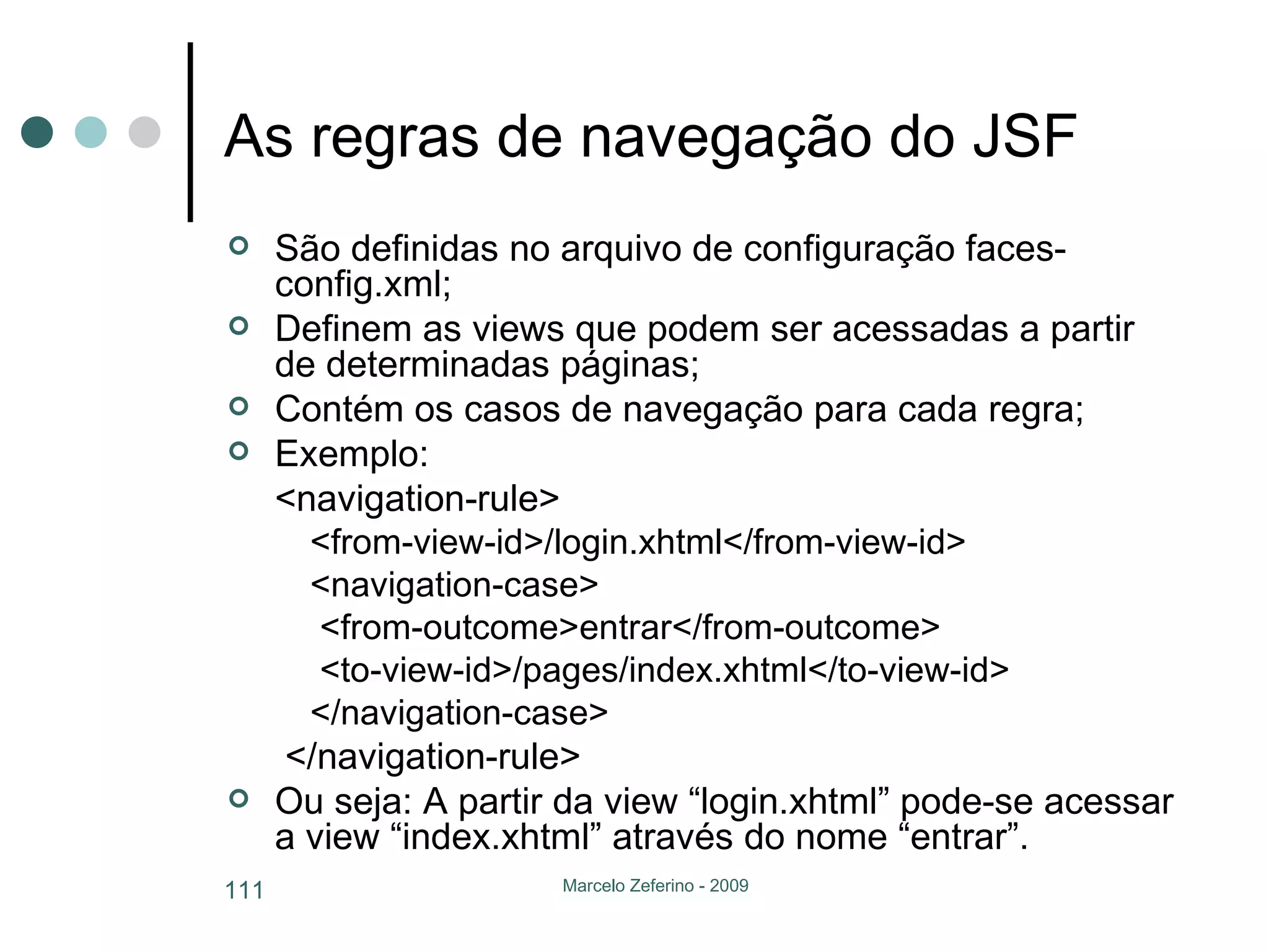 As regras de navegação do JSF São definidas no arquivo de configuração faces-config.xml; Definem as views que podem ser acessadas a partir de determinadas páginas; Contém os casos de navegação para cada regra; Exemplo: <navigation-rule> <from-view-id>/login.xhtml</from-view-id> <navigation-case> <from-outcome>entrar</from-outcome> <to-view-id>/pages/index.xhtml</to-view-id> </navigation-case>   </navigation-rule> Ou seja: A partir da view “login.xhtml” pode-se acessar a view “index.xhtml” através do nome “entrar”. 