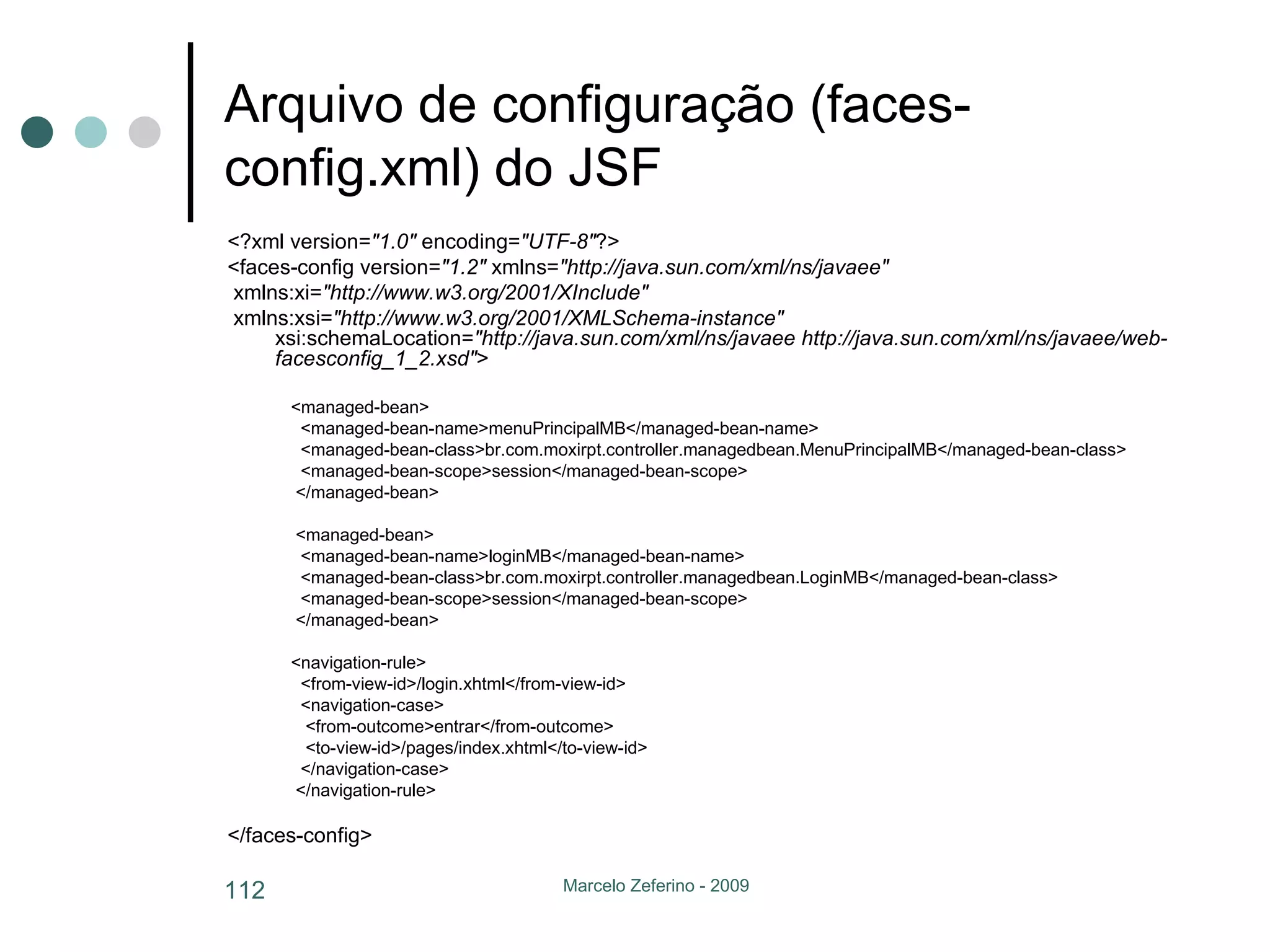 Arquivo de configuração (faces-config.xml) do JSF <?xml version= "1.0"  encoding= "UTF-8" ?> <faces-config version= "1.2"  xmlns= "http://java.sun.com/xml/ns/javaee" xmlns:xi= "http://www.w3.org/2001/XInclude" xmlns:xsi= "http://www.w3.org/2001/XMLSchema-instance"  xsi:schemaLocation= "http://java.sun.com/xml/ns/javaee http://java.sun.com/xml/ns/javaee/web-facesconfig_1_2.xsd" > <managed-bean> <managed-bean-name>menuPrincipalMB</managed-bean-name> <managed-bean-class>br.com.moxirpt.controller.managedbean.MenuPrincipalMB</managed-bean-class> <managed-bean-scope>session</managed-bean-scope> </managed-bean> <managed-bean> <managed-bean-name>loginMB</managed-bean-name> <managed-bean-class>br.com.moxirpt.controller.managedbean.LoginMB</managed-bean-class> <managed-bean-scope>session</managed-bean-scope> </managed-bean> <navigation-rule> <from-view-id>/login.xhtml</from-view-id> <navigation-case> <from-outcome>entrar</from-outcome> <to-view-id>/pages/index.xhtml</to-view-id> </navigation-case> </navigation-rule> </faces-config> 