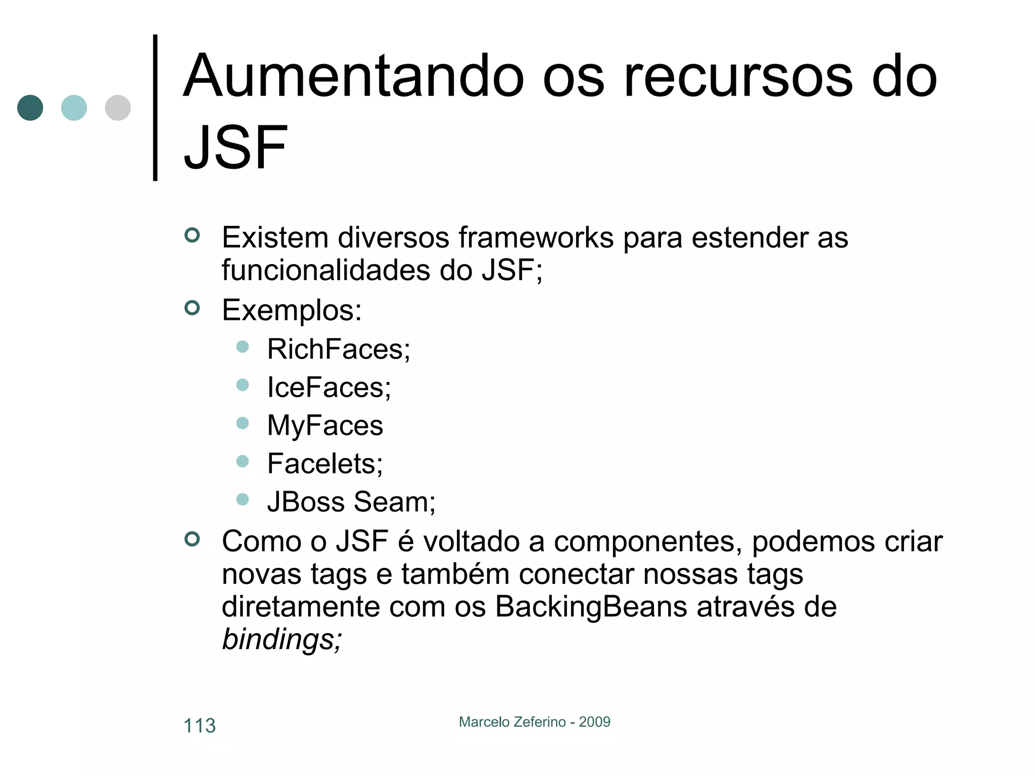 Aumentando os recursos do JSF Existem diversos frameworks para estender as funcionalidades do JSF; Exemplos: RichFaces; IceFaces; MyFaces Facelets; JBoss Seam; Como o JSF é voltado a componentes, podemos criar novas tags e também conectar nossas tags diretamente com os BackingBeans através de  bindings; 