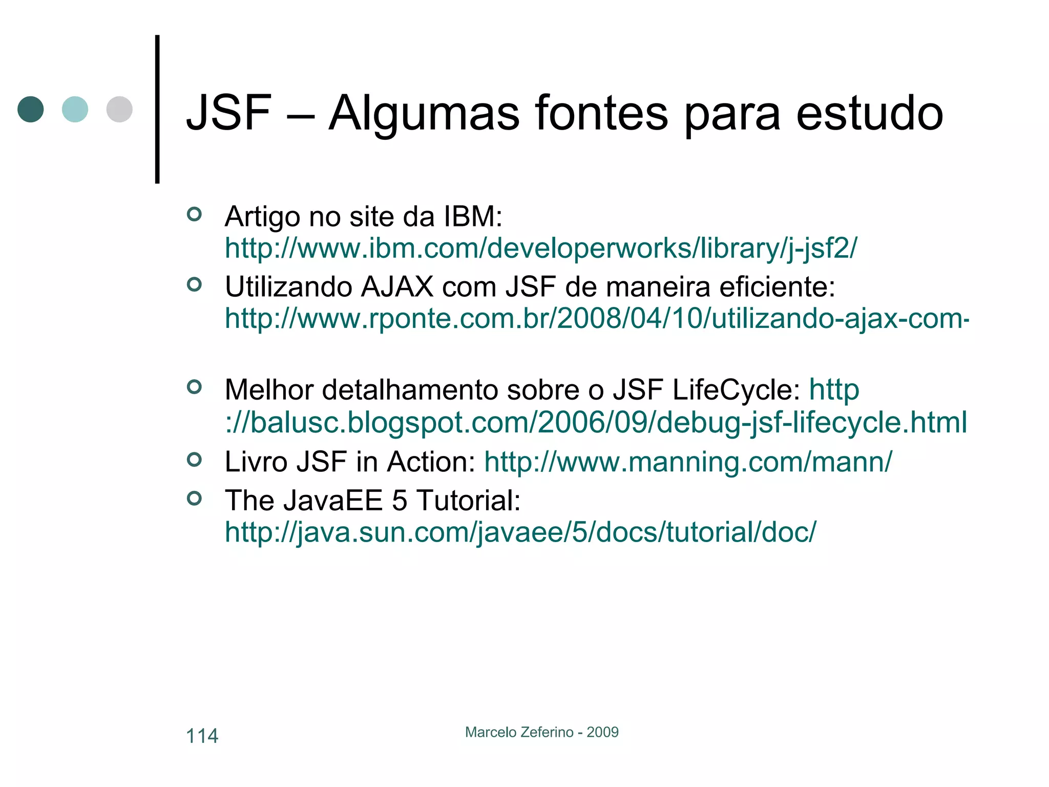 JSF – Algumas fontes para estudo Artigo no site da IBM:  http://www.ibm.com/developerworks/library/j-jsf2/   Utilizando AJAX com JSF de maneira eficiente:  http://www.rponte.com.br/2008/04/10/utilizando-ajax-com-jsf-de-maneira-eficiente/   Melhor detalhamento sobre o JSF LifeCycle:  http ://balusc.blogspot.com/2006/09/debug-jsf-lifecycle.html   Livro JSF in Action:  http://www.manning.com/mann/   The JavaEE 5 Tutorial:  http://java.sun.com/javaee/5/docs/tutorial/doc/   