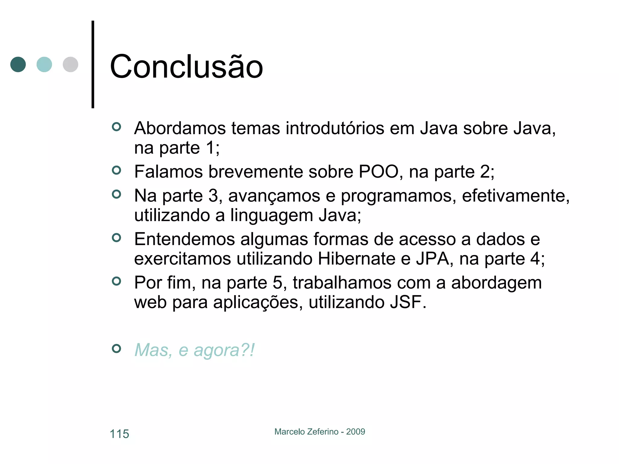 Conclusão Abordamos temas introdutórios em Java sobre Java, na parte 1; Falamos brevemente sobre POO, na parte 2; Na parte 3, avançamos e programamos, efetivamente, utilizando a linguagem Java; Entendemos algumas formas de acesso a dados e exercitamos utilizando Hibernate e JPA, na parte 4; Por fim, na parte 5, trabalhamos com a abordagem web para aplicações, utilizando JSF. Mas, e agora?! 