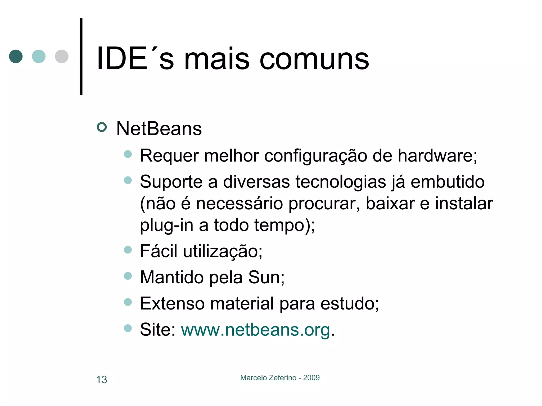 IDE´s mais comuns NetBeans Requer melhor configuração de hardware; Suporte a diversas tecnologias já embutido (não é necessário procurar, baixar e instalar plug-in a todo tempo); Fácil utilização; Mantido pela Sun; Extenso material para estudo; Site:  www.netbeans.org . 