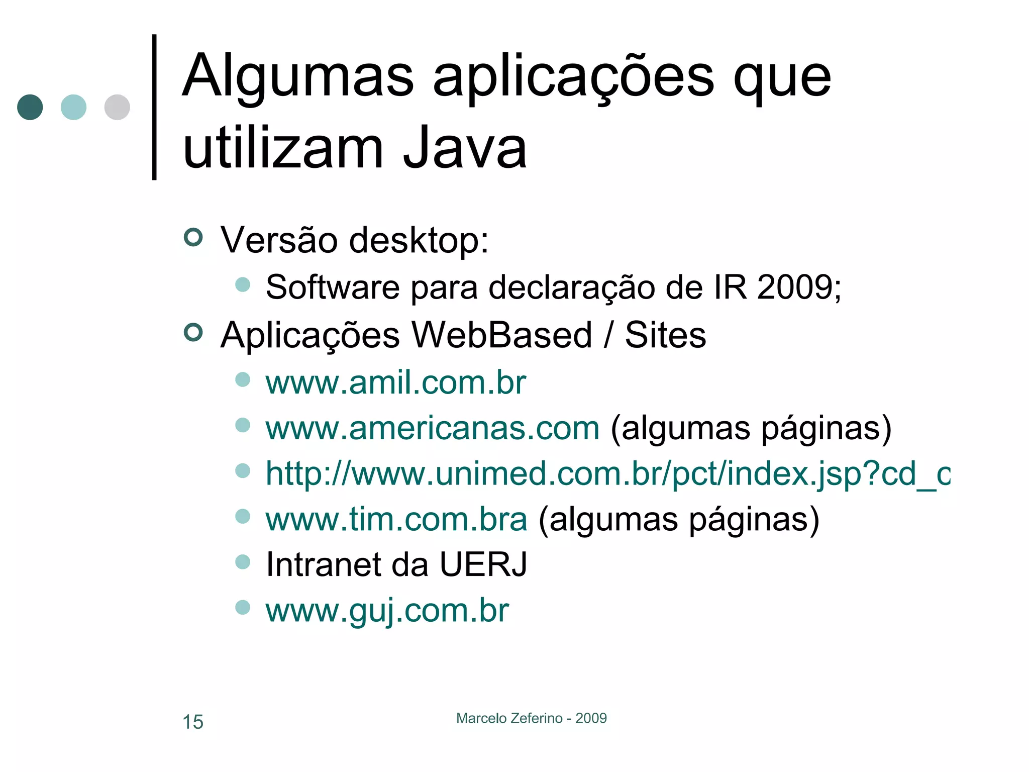 Algumas aplicações que utilizam Java Versão desktop: Software para declaração de IR 2009; Aplicações WebBased / Sites www.amil.com.br www.americanas.com  (algumas páginas) http://www.unimed.com.br/pct/index.jsp?cd_canal=49146 www.tim.com.bra  (algumas páginas) Intranet da UERJ www.guj.com.br 