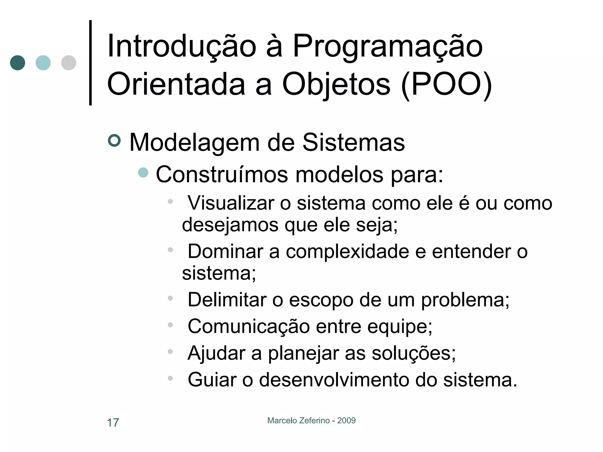Introdução à Programação Orientada a Objetos (POO) Modelagem de Sistemas Construímos modelos para: Visualizar o sistema como ele é ou como desejamos que ele seja; Dominar a complexidade e entender o sistema; Delimitar o escopo de um problema; Comunicação entre equipe; Ajudar a planejar as soluções; Guiar o desenvolvimento do sistema. 