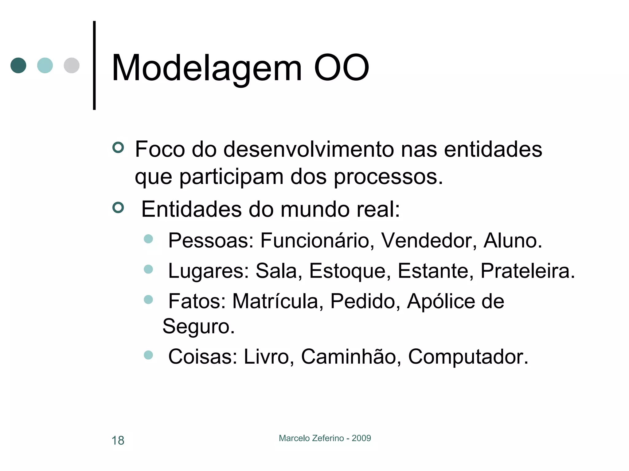 Modelagem OO Foco do desenvolvimento nas entidades que participam dos processos. Entidades do mundo real: Pessoas: Funcionário, Vendedor, Aluno. Lugares: Sala, Estoque, Estante, Prateleira. Fatos: Matrícula, Pedido, Apólice de Seguro. Coisas: Livro, Caminhão, Computador. 