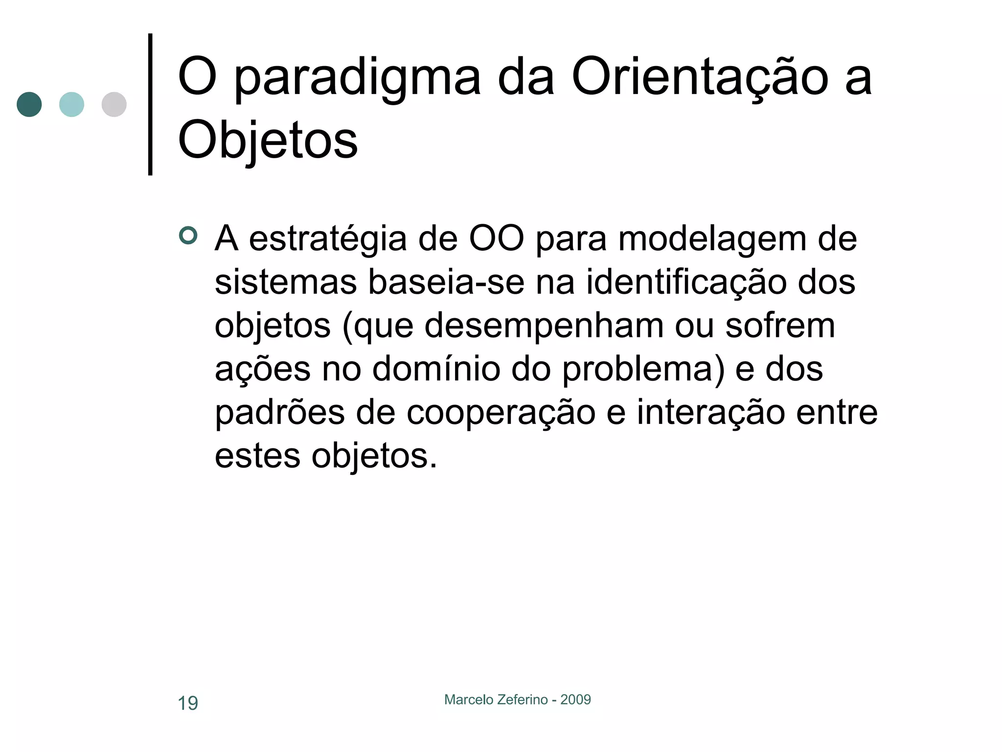 O paradigma da Orientação a Objetos A estratégia de OO para modelagem de sistemas baseia-se na identificação dos objetos (que desempenham ou sofrem ações no domínio do problema) e dos padrões de cooperação e interação entre estes objetos. 