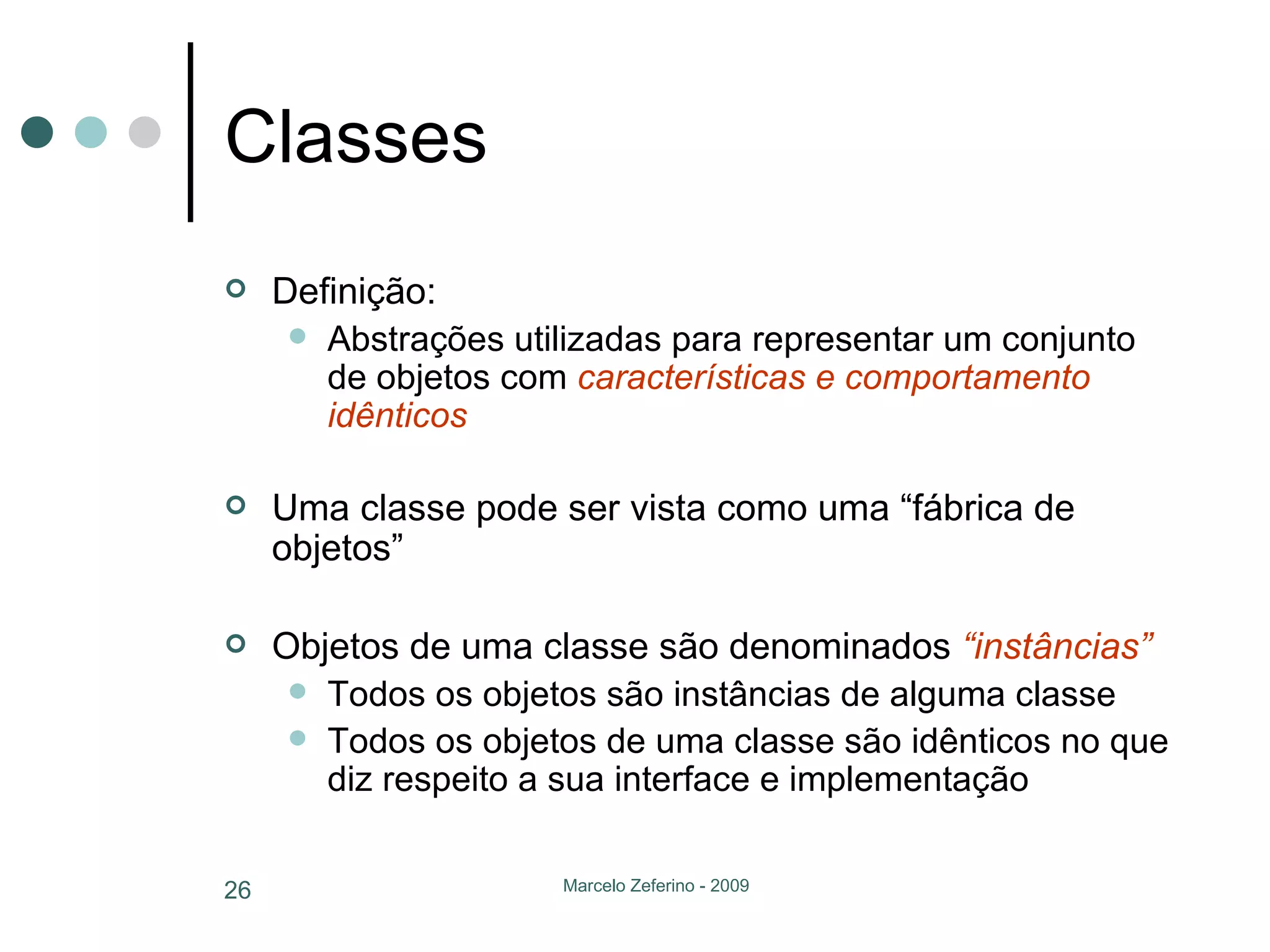 Classes Definição: Abstrações utilizadas para representar um conjunto de objetos com  características e comportamento idênticos Uma classe pode ser vista como uma “fábrica de objetos” Objetos de uma classe são denominados  “instâncias” Todos os objetos são instâncias de alguma classe Todos os objetos de uma classe são idênticos no que diz respeito a sua interface e implementação 