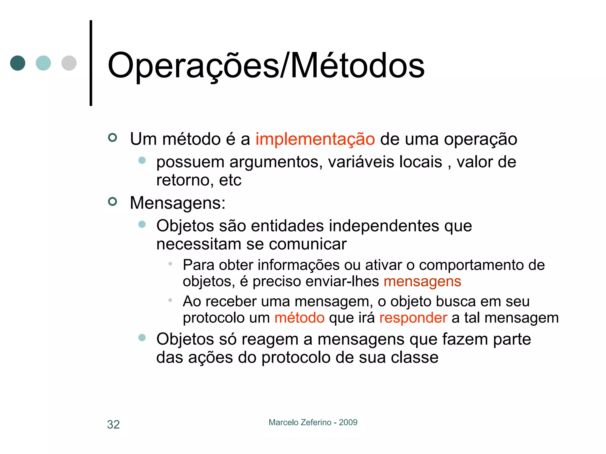 Operações/Métodos Um método é a  implementação  de uma operação possuem argumentos, variáveis locais , valor de retorno, etc Mensagens: Objetos são entidades independentes que necessitam se comunicar Para obter informações ou ativar o comportamento de objetos, é preciso enviar-lhes  mensagens Ao receber uma mensagem, o objeto busca em seu protocolo um  método  que irá  responder  a tal mensagem Objetos só reagem a mensagens que fazem parte das ações do protocolo de sua classe 