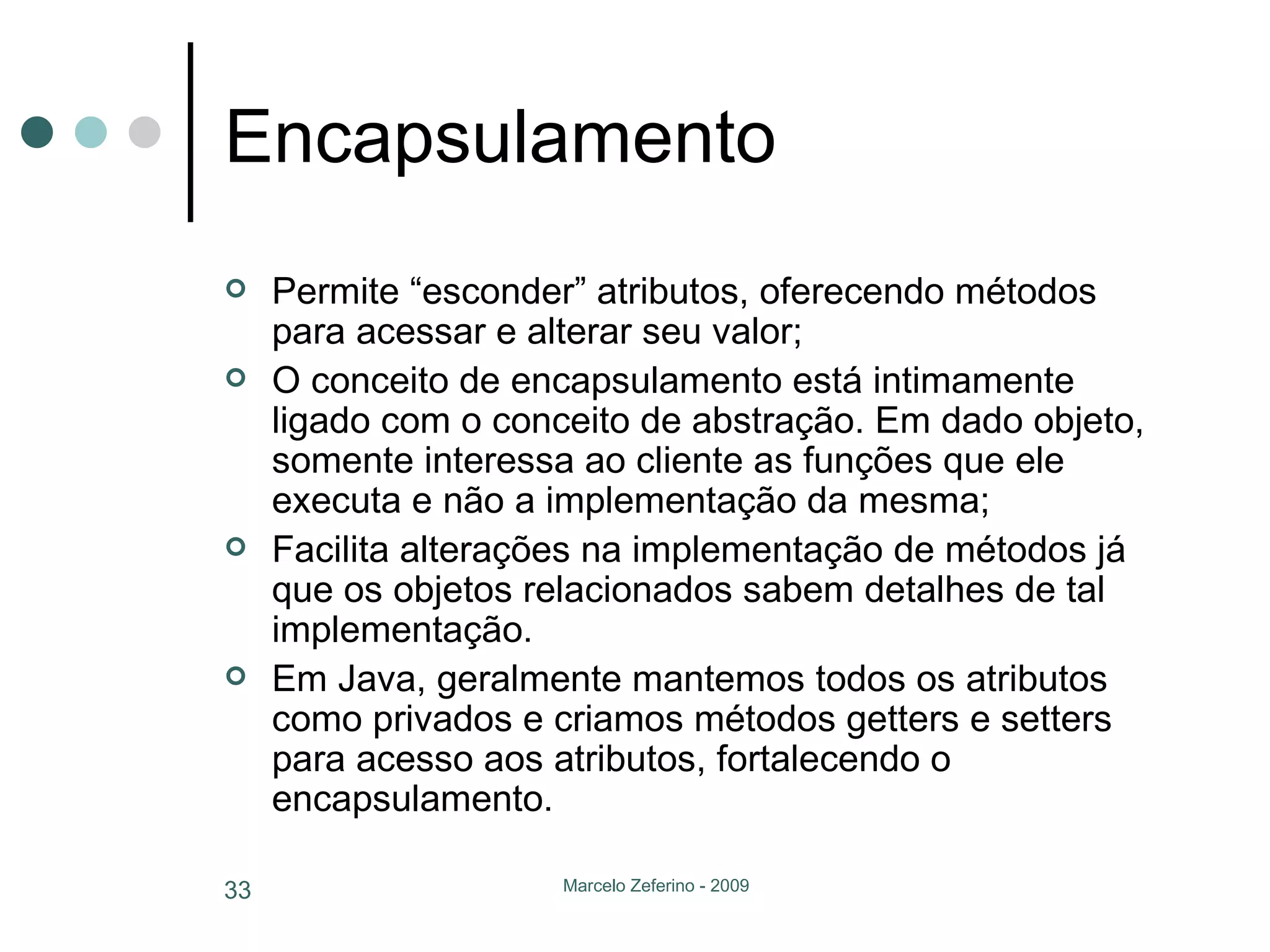 Encapsulamento Permite “esconder” atributos, oferecendo métodos para acessar e alterar seu valor; O conceito de encapsulamento está intimamente ligado com o conceito de abstração. Em dado objeto, somente interessa ao cliente as funções que ele executa e não a implementação da mesma; Facilita alterações na implementação de métodos já que os objetos relacionados sabem detalhes de tal implementação. Em Java, geralmente mantemos todos os atributos como privados e criamos métodos getters e setters para acesso aos atributos, fortalecendo o encapsulamento. 