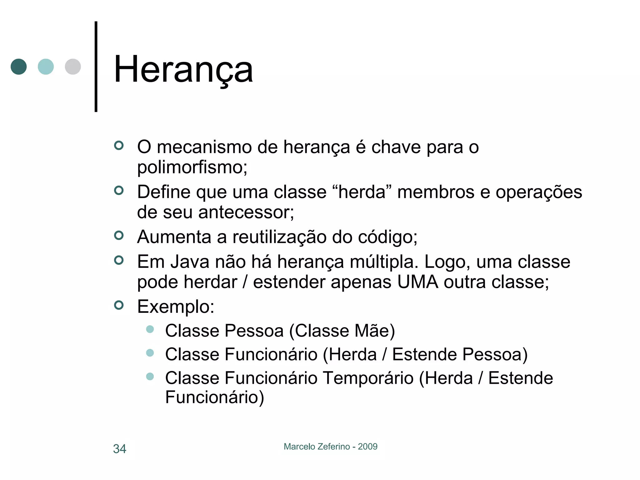 Herança O mecanismo de herança é chave para o polimorfismo; Define que uma classe “herda” membros e operações de seu antecessor; Aumenta a reutilização do código; Em Java não há herança múltipla. Logo, uma classe pode herdar / estender apenas UMA outra classe; Exemplo: Classe Pessoa (Classe Mãe) Classe Funcionário (Herda / Estende Pessoa) Classe Funcionário Temporário (Herda / Estende Funcionário) 