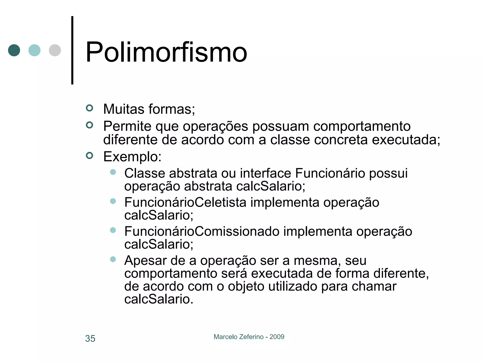 Polimorfismo Muitas formas; Permite que operações possuam comportamento diferente de acordo com a classe concreta executada; Exemplo: Classe abstrata ou interface Funcionário possui operação abstrata calcSalario; FuncionárioCeletista implementa operação calcSalario; FuncionárioComissionado implementa operação calcSalario; Apesar de a operação ser a mesma, seu comportamento será executada de forma diferente, de acordo com o objeto utilizado para chamar calcSalario. 