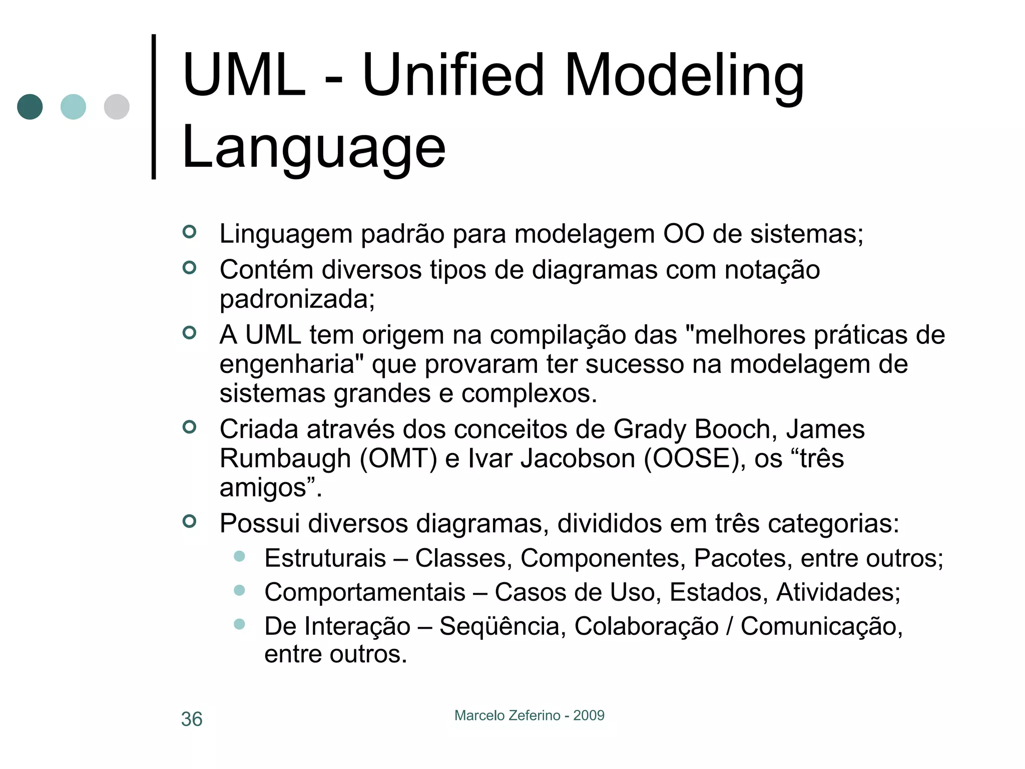 UML - Unified Modeling Language Linguagem padrão para modelagem OO de sistemas; Contém diversos tipos de diagramas com notação padronizada; A UML tem origem na compilação das "melhores práticas de engenharia" que provaram ter sucesso na modelagem de sistemas grandes e complexos.  Criada através dos conceitos de Grady Booch, James Rumbaugh (OMT) e Ivar Jacobson (OOSE), os “três amigos”. Possui diversos diagramas, divididos em três categorias: Estruturais – Classes, Componentes, Pacotes, entre outros; Comportamentais – Casos de Uso, Estados, Atividades; De Interação – Seqüência, Colaboração / Comunicação, entre outros. 