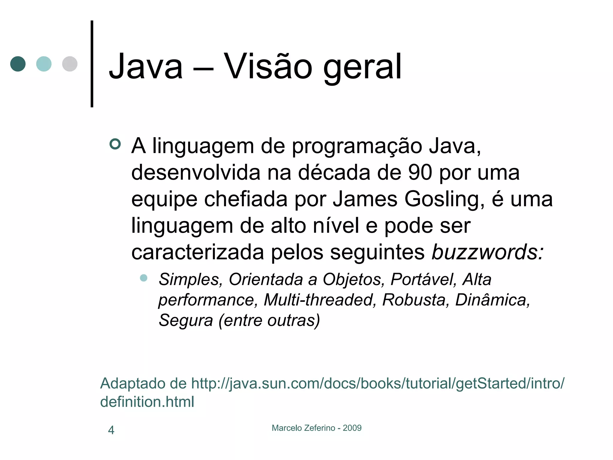 Java – Visão geral A linguagem de programação Java, desenvolvida na década de 90 por uma equipe chefiada por James Gosling, é uma linguagem de alto nível e pode ser caracterizada pelos seguintes  buzzwords: Simples, Orientada a Objetos, Portável, Alta performance, Multi-threaded, Robusta, Dinâmica, Segura (entre outras) Adaptado de http://java.sun.com/docs/books/tutorial/getStarted/intro/definition.html 