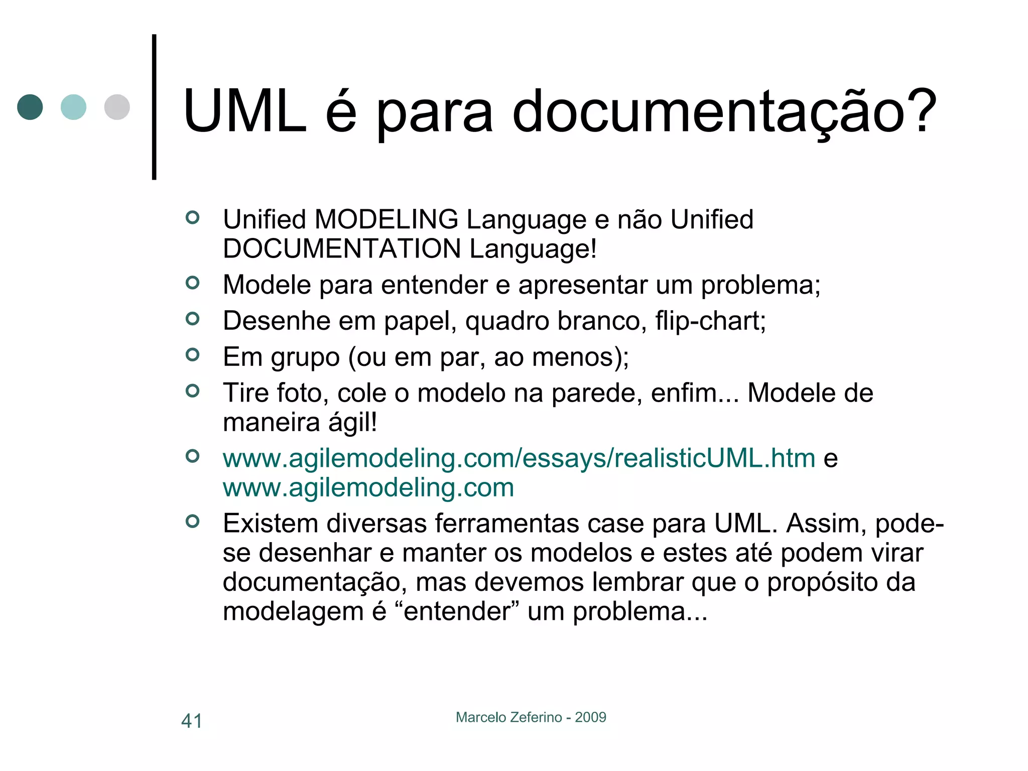 UML é para documentação? Unified MODELING Language e não Unified DOCUMENTATION Language! Modele para entender e apresentar um problema; Desenhe em papel, quadro branco, flip-chart; Em grupo (ou em par, ao menos); Tire foto, cole o modelo na parede, enfim... Modele de maneira ágil!  www.agilemodeling.com/essays/realisticUML.htm  e  www.agilemodeling.com Existem diversas ferramentas case para UML. Assim, pode-se desenhar e manter os modelos e estes até podem virar documentação, mas devemos lembrar que o propósito da modelagem é “entender” um problema... 