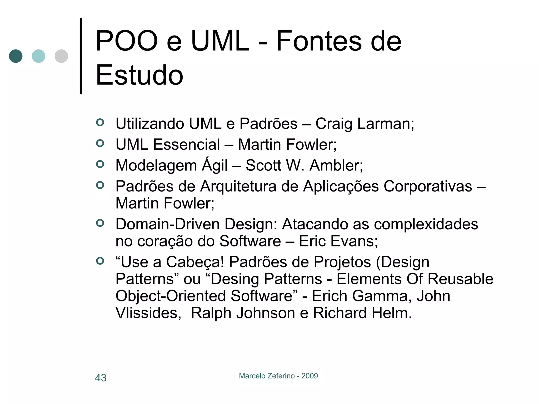 POO e UML - Fontes de Estudo Utilizando UML e Padrões – Craig Larman; UML Essencial – Martin Fowler; Modelagem Ágil – Scott W. Ambler; Padrões de Arquitetura de Aplicações Corporativas – Martin Fowler; Domain-Driven Design: Atacando as complexidades no coração do Software – Eric Evans; “ Use a Cabeça! Padrões de Projetos (Design Patterns” ou “ Desing Patterns - Elements Of Reusable Object-Oriented Software” - Erich Gamma, John Vlissides,  Ralph Johnson e Richard Helm. 