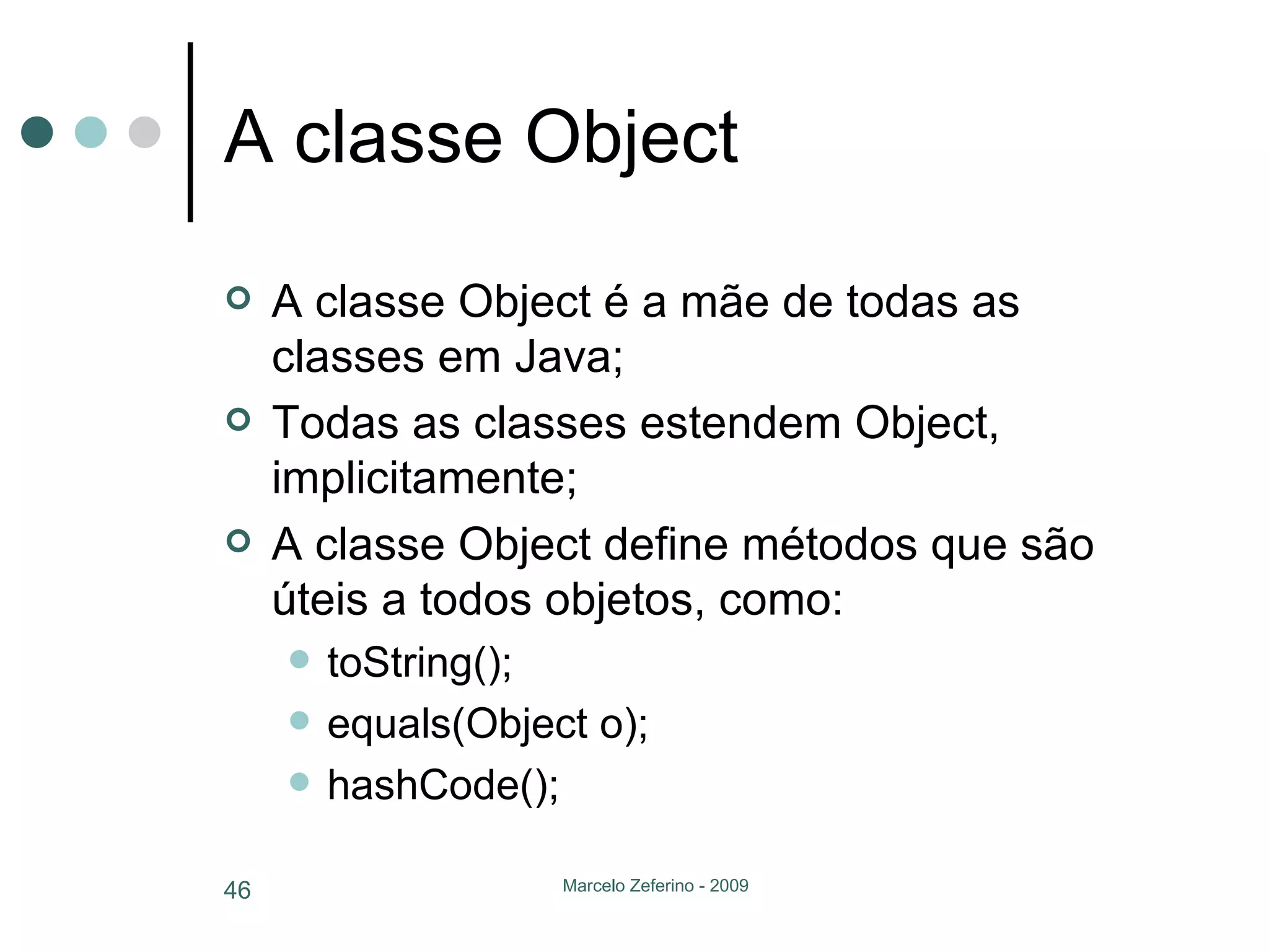 A classe Object A classe Object é a mãe de todas as classes em Java; Todas as classes estendem Object, implicitamente; A classe Object define métodos que são úteis a todos objetos, como: toString(); equals(Object o); hashCode(); 