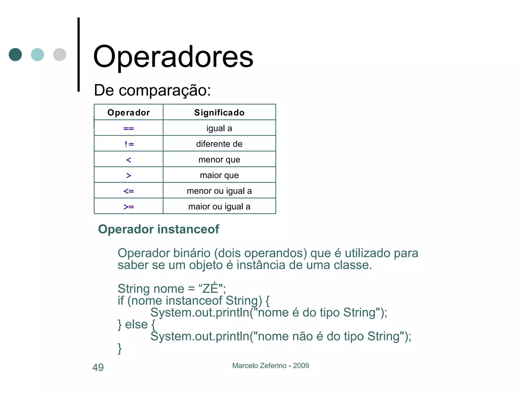 Operadores De comparação: Operador instanceof Operador binário (dois operandos) que é utilizado para saber se um objeto é instância de uma classe. String nome = “ZÉ"; if (nome instanceof String) { System.out.println("nome é do tipo String"); } else { System.out.println("nome não é do tipo String"); }  De comparação: maior ou igual a >= menor ou igual a <= maior que > menor que < diferente de != igual a == Significado Operador 