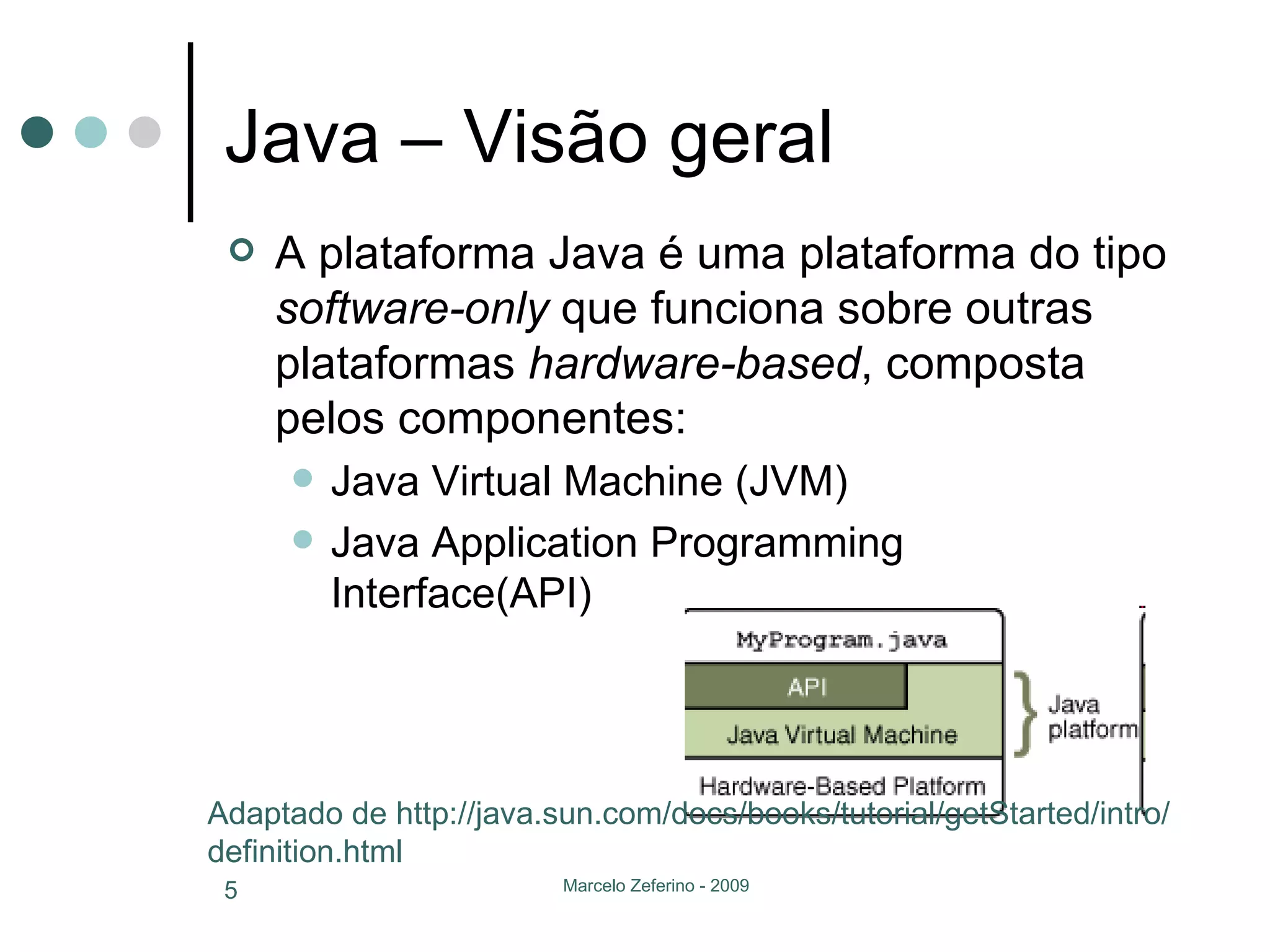 Java – Visão geral A plataforma Java é uma plataforma do tipo  software-only  que funciona sobre outras plataformas  hardware-based , composta pelos componentes: Java Virtual Machine (JVM) Java Application Programming Interface(API) Adaptado de http://java.sun.com/docs/books/tutorial/getStarted/intro/definition.html 