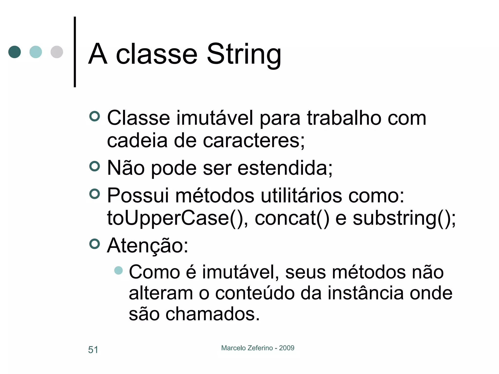 A classe String Classe imutável para trabalho com cadeia de caracteres; Não pode ser estendida; Possui métodos utilitários como: toUpperCase(), concat() e substring(); Atenção: Como é imutável, seus métodos não alteram o conteúdo da instância onde são chamados. 