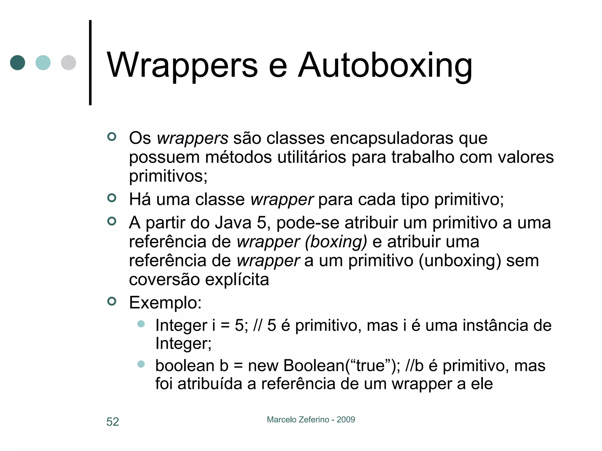 Wrappers e Autoboxing Os  wrappers  são classes encapsuladoras que possuem métodos utilitários para trabalho com valores primitivos; Há uma classe  wrapper  para cada tipo primitivo; A partir do Java 5, pode-se atribuir um primitivo a uma referência de  wrapper (boxing)  e atribuir uma referência de  wrapper  a um primitivo (unboxing) sem coversão explícita Exemplo: Integer i = 5; // 5 é primitivo, mas i é uma instância de Integer; boolean b = new Boolean(“true”); //b é primitivo, mas foi atribuída a referência de um wrapper a ele 