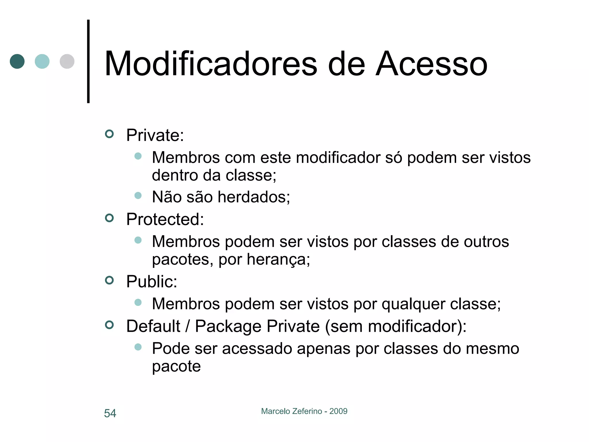 Modificadores de Acesso Private:  Membros com este modificador só podem ser vistos dentro da classe; Não são herdados; Protected:  Membros podem ser vistos por classes de outros pacotes, por herança; Public: Membros podem ser vistos por qualquer classe; Default / Package Private (sem modificador): Pode ser acessado apenas por classes do mesmo pacote 