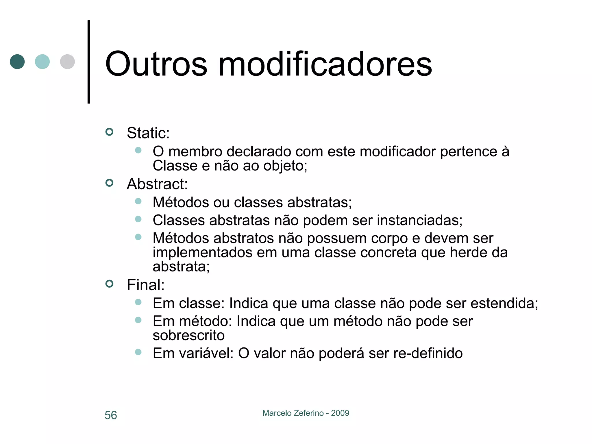Outros modificadores Static: O membro declarado com este modificador pertence à Classe e não ao objeto; Abstract: Métodos ou classes abstratas; Classes abstratas não podem ser instanciadas; Métodos abstratos não possuem corpo e devem ser implementados em uma classe concreta que herde da abstrata; Final: Em classe: Indica que uma classe não pode ser estendida; Em método: Indica que um método não pode ser sobrescrito Em variável: O valor não poderá ser re-definido 