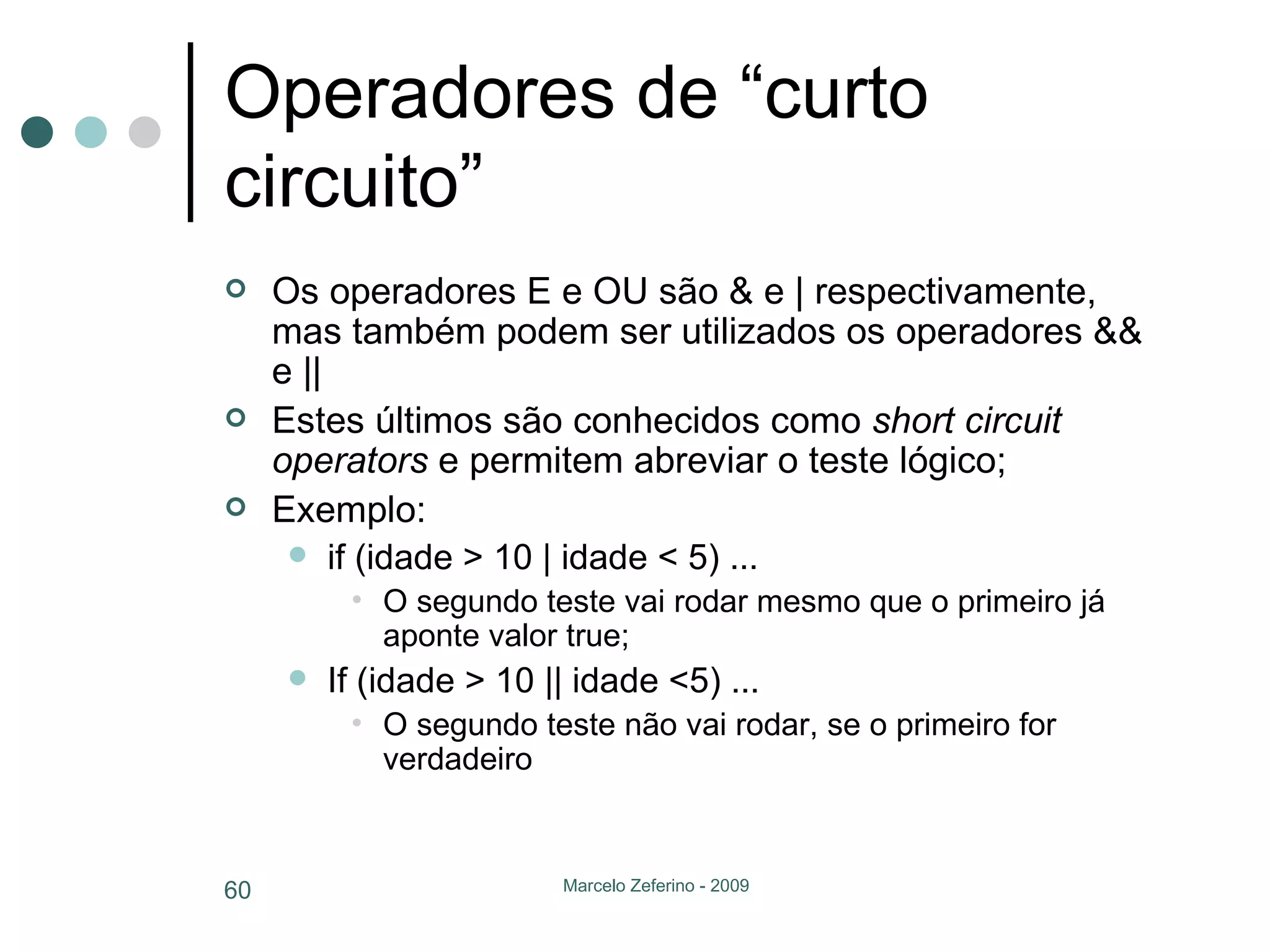 Operadores de “curto circuito” Os operadores E e OU são & e | respectivamente, mas também podem ser utilizados os operadores && e || Estes últimos são conhecidos como  short circuit operators  e permitem abreviar o teste lógico; Exemplo: if (idade > 10 | idade < 5) ... O segundo teste vai rodar mesmo que o primeiro já aponte valor true; If (idade > 10 || idade <5) ... O segundo teste não vai rodar, se o primeiro for verdadeiro 