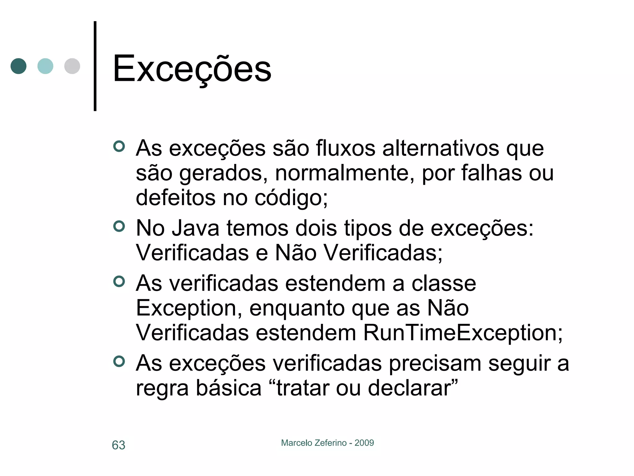 Exceções As exceções são fluxos alternativos que são gerados, normalmente, por falhas ou defeitos no código; No Java temos dois tipos de exceções: Verificadas e Não Verificadas; As verificadas estendem a classe Exception, enquanto que as Não Verificadas estendem RunTimeException; As exceções verificadas precisam seguir a regra básica “tratar ou declarar” 