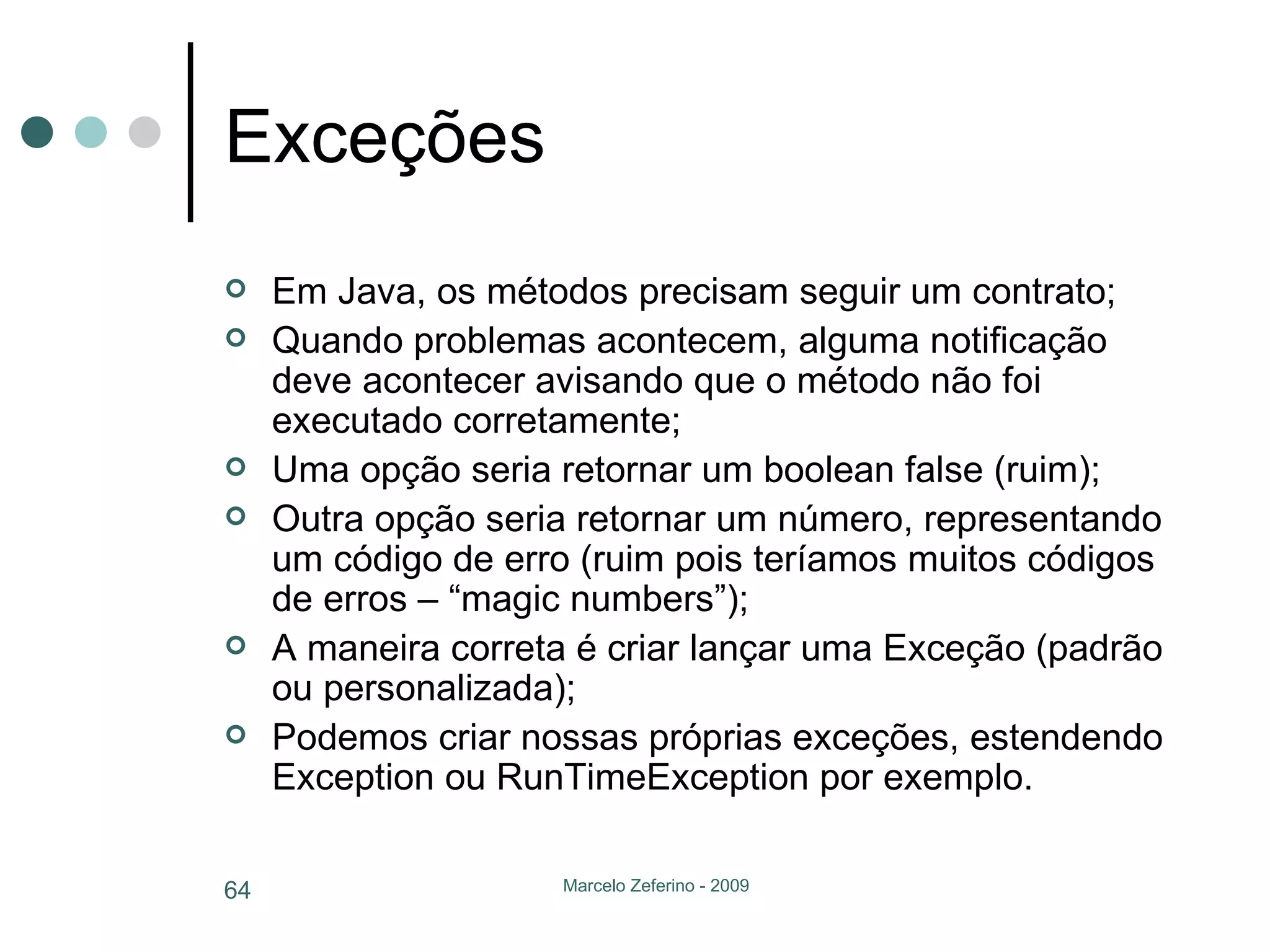 Exceções Em Java, os métodos precisam seguir um contrato; Quando problemas acontecem, alguma notificação deve acontecer avisando que o método não foi executado corretamente; Uma opção seria retornar um boolean false (ruim); Outra opção seria retornar um número, representando um código de erro (ruim pois teríamos muitos códigos de erros – “magic numbers”); A maneira correta é criar lançar uma Exceção (padrão ou personalizada); Podemos criar nossas próprias exceções, estendendo Exception ou RunTimeException por exemplo. 