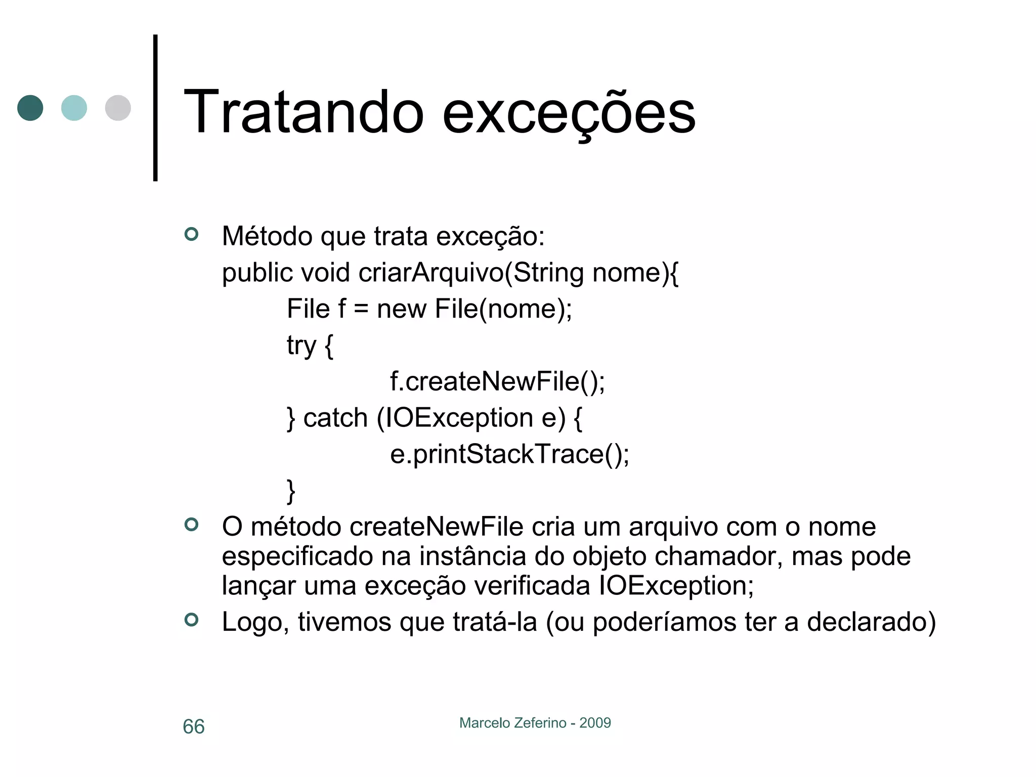 Tratando exceções Método que trata exceção: public void criarArquivo(String nome){ File f = new File(nome); try { f.createNewFile(); } catch (IOException e) { e.printStackTrace(); } O método createNewFile cria um arquivo com o nome especificado na instância do objeto chamador, mas pode lançar uma exceção verificada IOException; Logo, tivemos que tratá-la (ou poderíamos ter a declarado) 