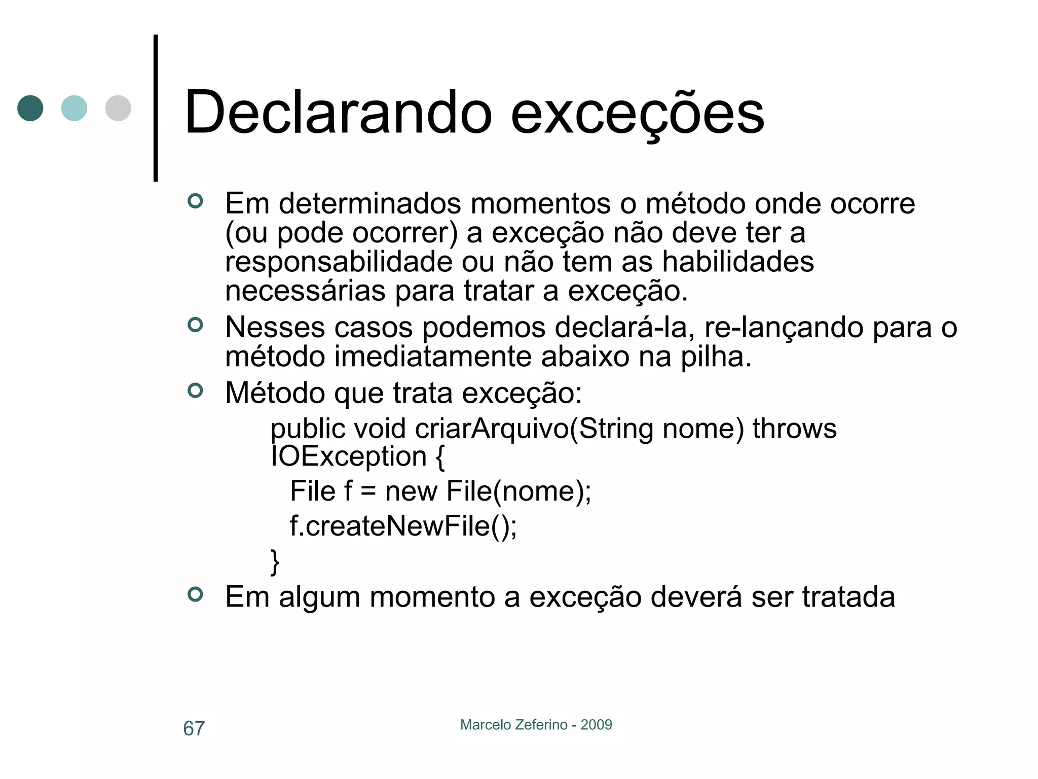 Declarando exceções Em determinados momentos o método onde ocorre (ou pode ocorrer) a exceção não deve ter a responsabilidade ou não tem as habilidades necessárias para tratar a exceção. Nesses casos podemos declará-la, re-lançando para o método imediatamente abaixo na pilha. Método que trata exceção: public void criarArquivo(String nome) throws IOException { File f = new File(nome); f.createNewFile(); } Em algum momento a exceção deverá ser tratada 