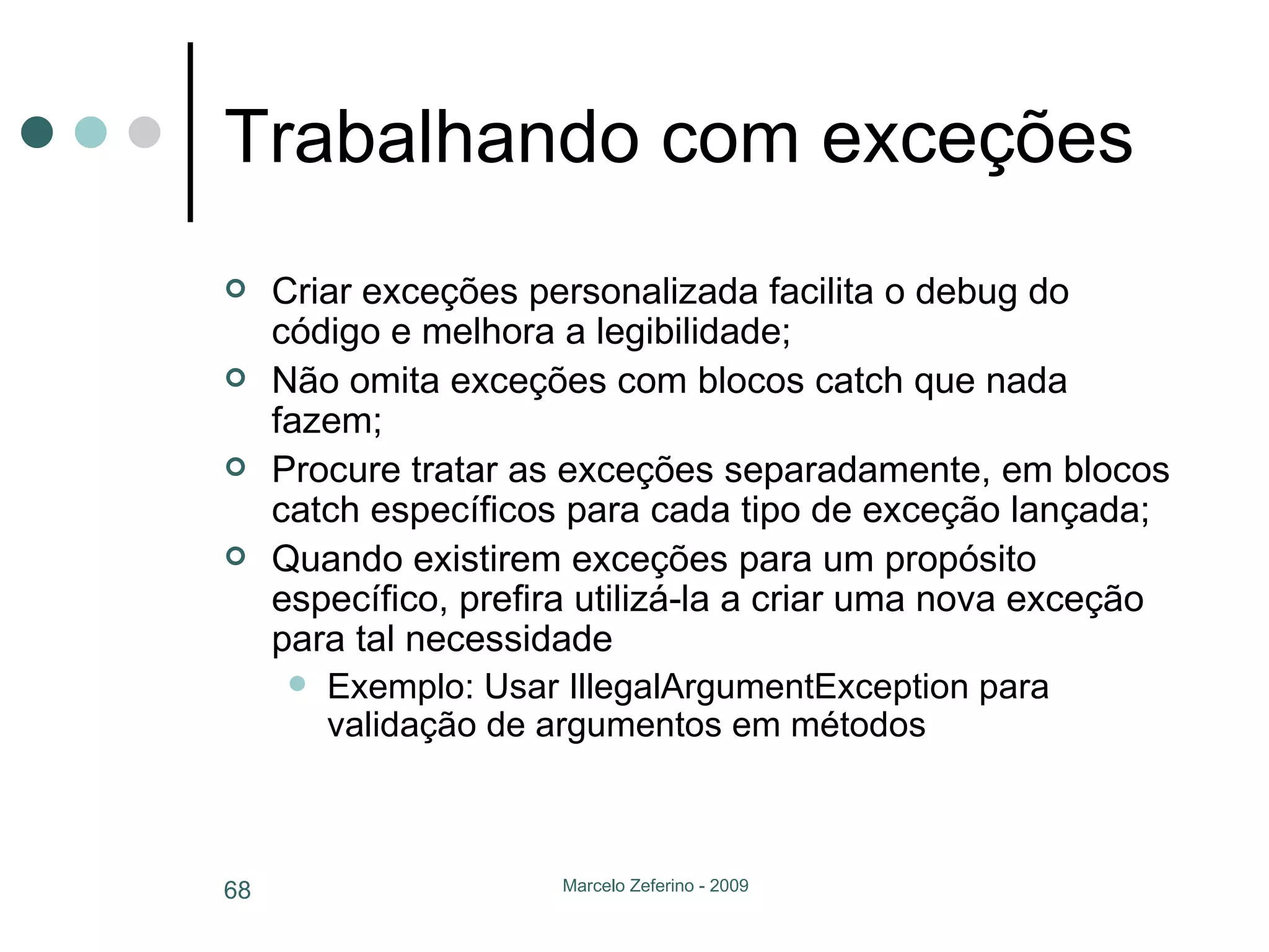 Trabalhando com exceções Criar exceções personalizada facilita o debug do código e melhora a legibilidade; Não omita exceções com blocos catch que nada fazem; Procure tratar as exceções separadamente, em blocos catch específicos para cada tipo de exceção lançada; Quando existirem exceções para um propósito específico, prefira utilizá-la a criar uma nova exceção para tal necessidade Exemplo: Usar IllegalArgumentException para validação de argumentos em métodos 