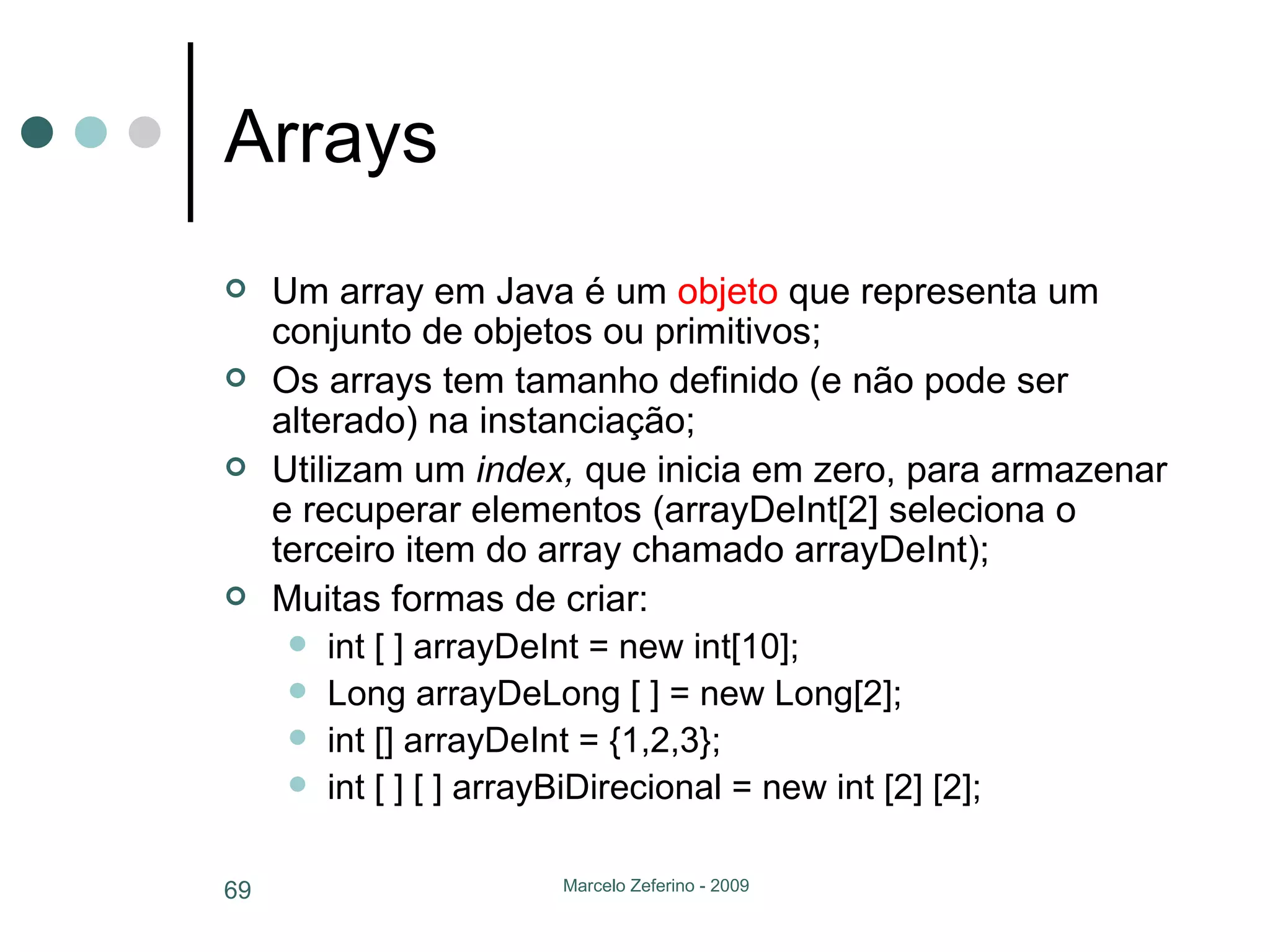 Arrays Um array em Java é um  objeto  que representa um conjunto de objetos ou primitivos; Os arrays tem tamanho definido (e não pode ser alterado) na instanciação; Utilizam um  index,  que inicia em zero,   para armazenar e recuperar elementos (arrayDeInt[2] seleciona o terceiro item do array chamado arrayDeInt); Muitas formas de criar: int [ ] arrayDeInt = new int[10]; Long arrayDeLong [ ] = new Long[2]; int [] arrayDeInt = {1,2,3}; int [ ] [ ] arrayBiDirecional = new int [2] [2]; 