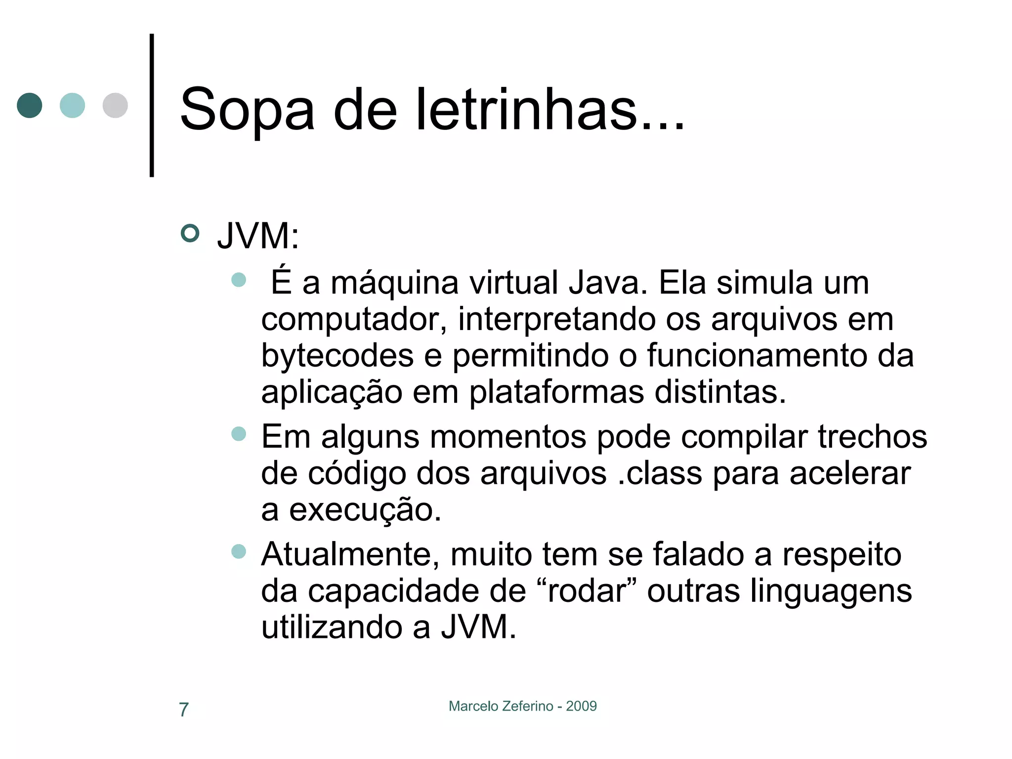 Sopa de letrinhas... JVM: É a máquina virtual Java. Ela simula um computador, interpretando os arquivos em bytecodes e permitindo o funcionamento da aplicação em plataformas distintas. Em alguns momentos pode compilar trechos de código dos arquivos .class para acelerar a execução. Atualmente, muito tem se falado a respeito da capacidade de “rodar” outras linguagens utilizando a JVM. 