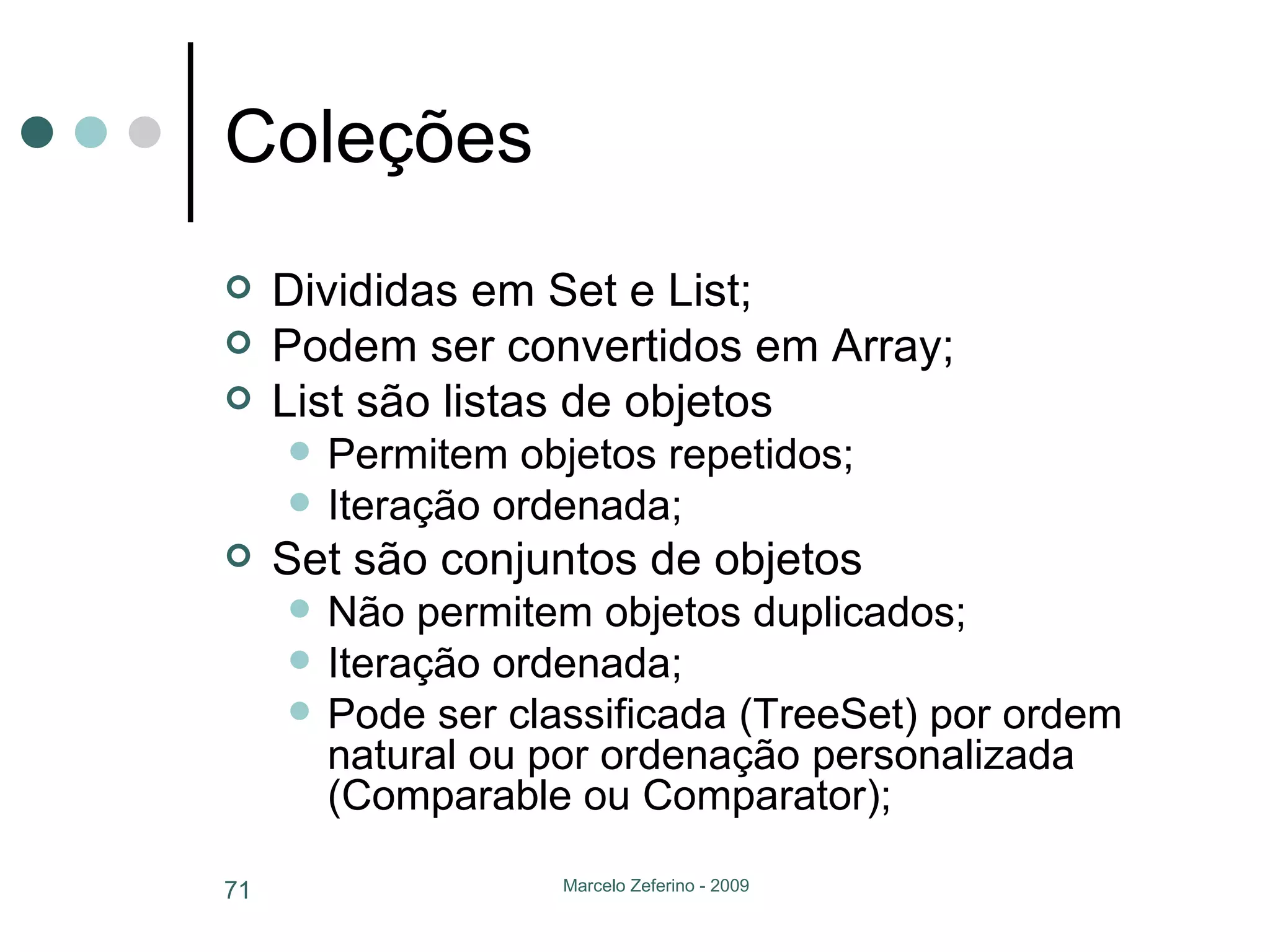Coleções  Divididas em Set e List; Podem ser convertidos em Array; List são listas de objetos Permitem objetos repetidos; Iteração ordenada; Set são conjuntos de objetos Não permitem objetos duplicados; Iteração ordenada; Pode ser classificada (TreeSet) por ordem natural ou por ordenação personalizada (Comparable ou Comparator); 