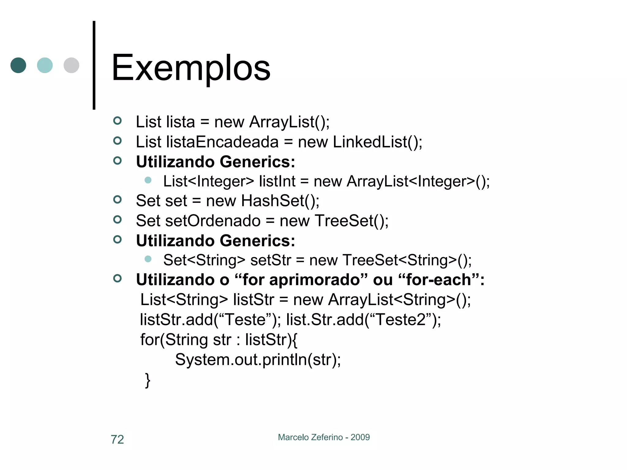 Exemplos List lista = new ArrayList(); List listaEncadeada = new LinkedList(); Utilizando Generics: List<Integer> listInt = new ArrayList<Integer>(); Set set = new HashSet(); Set setOrdenado = new TreeSet(); Utilizando Generics: Set<String> setStr = new TreeSet<String>(); Utilizando o “for aprimorado” ou “for-each”:   List<String> listStr = new ArrayList<String>(); listStr.add(“Teste”); list.Str.add(“Teste2”);    for(String str : listStr){ System.out.println(str);   } 