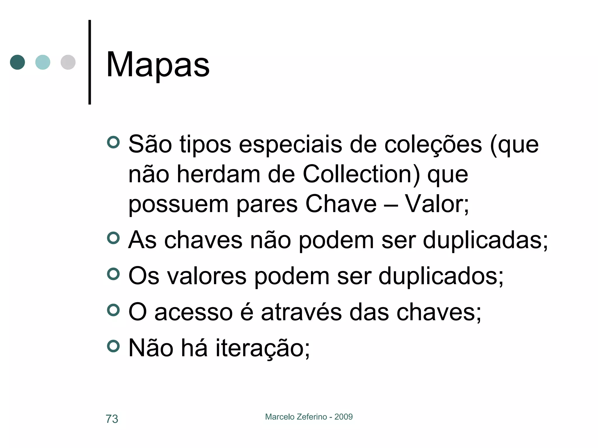 Mapas São tipos especiais de coleções (que não herdam de Collection) que possuem pares Chave – Valor; As chaves não podem ser duplicadas; Os valores podem ser duplicados; O acesso é através das chaves; Não há iteração; 