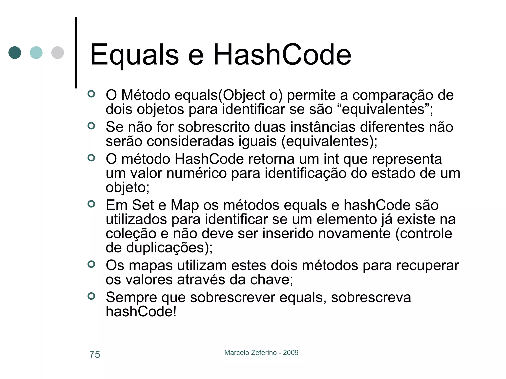 Equals e HashCode O Método equals(Object o) permite a comparação de dois objetos para identificar se são “equivalentes”; Se não for sobrescrito duas instâncias diferentes não serão consideradas iguais (equivalentes); O método HashCode retorna um int que representa um valor numérico para identificação do estado de um objeto; Em Set e Map os métodos equals e hashCode são utilizados para identificar se um elemento já existe na coleção e não deve ser inserido novamente (controle de duplicações); Os mapas utilizam estes dois métodos para recuperar os valores através da chave; Sempre que sobrescrever equals, sobrescreva hashCode! 