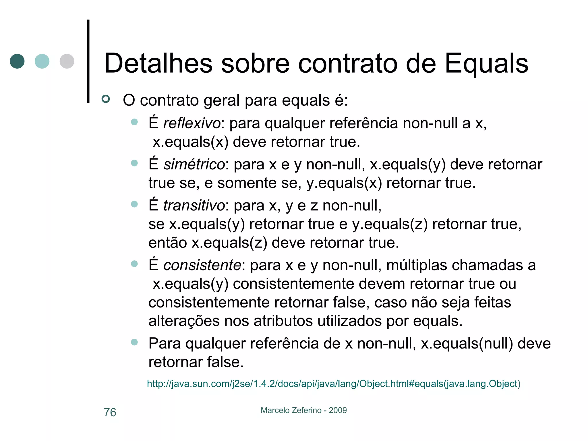 Detalhes sobre contrato de Equals O contrato geral para equals é: É  reflexivo : para qualquer referência non-null a x,  x.equals(x) deve retornar true. É  simétrico : para x e y non-null, x.equals(y) deve retornar true se, e somente se, y.equals(x) retornar true. É  transitivo : para x, y e z non-null, se x.equals(y) retornar true e y.equals(z) retornar true, então x.equals(z) deve retornar true. É  consistente : para x e y non-null, múltiplas chamadas a  x.equals(y) consistentemente devem retornar true ou consistentemente retornar false, caso não seja feitas alterações nos atributos utilizados por equals. Para qualquer referência de x non-null, x.equals(null) deve retornar false. http://java.sun.com/j2se/1 .4.2/ docs/api/java/lang/Object.html # equals ( java.lang.Object )   