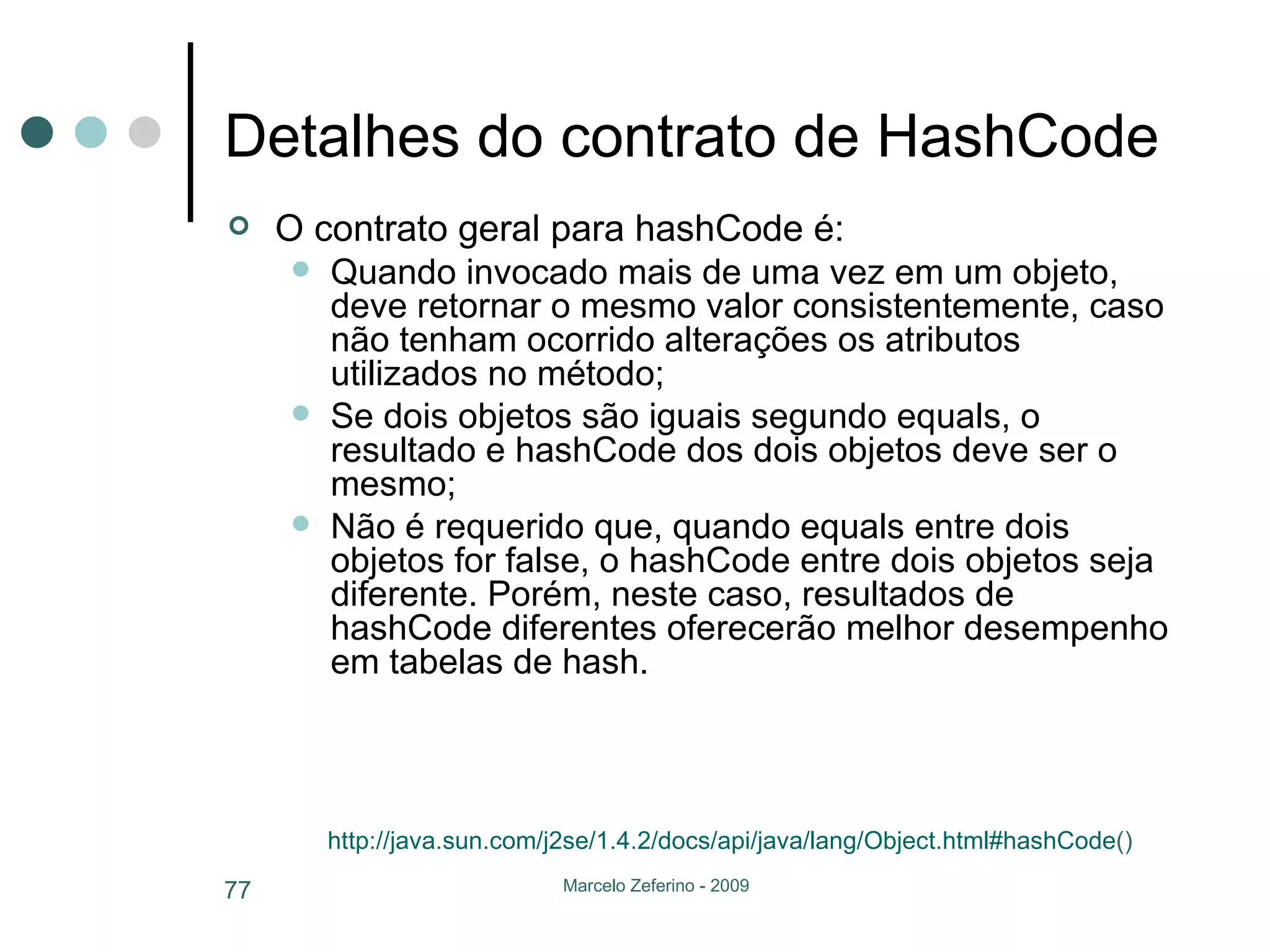 Detalhes do contrato de HashCode O contrato geral para hashCode é: Quando invocado mais de uma vez em um objeto, deve retornar o mesmo valor consistentemente, caso não tenham ocorrido alterações os atributos utilizados no método; Se dois objetos são iguais segundo equals, o resultado e hashCode dos dois objetos deve ser o mesmo; Não é requerido que, quando equals entre dois objetos for false, o hashCode entre dois objetos seja diferente. Porém, neste caso, resultados de hashCode diferentes oferecerão melhor desempenho em tabelas de hash. http://java.sun.com/j2se/1 .4.2/ docs/api/java/lang/Object.html # hashCode ()   