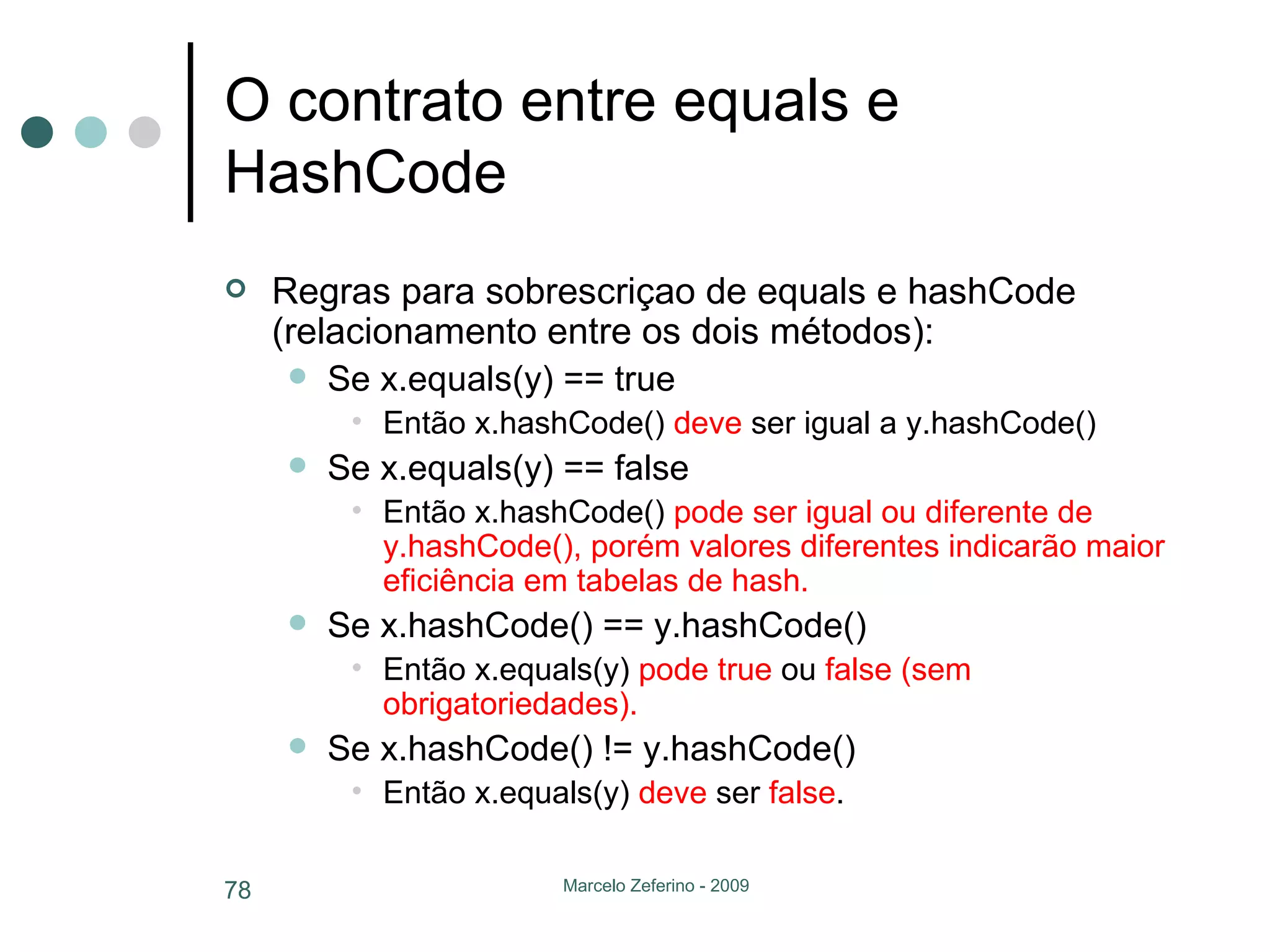 O contrato entre equals e HashCode Regras para sobrescriçao de equals e hashCode (relacionamento entre os dois métodos): Se x.equals(y) == true Então x.hashCode()  deve  ser igual a y.hashCode() Se x.equals(y) == false Então x.hashCode()  pode ser igual ou diferente de y.hashCode(), porém valores diferentes indicarão maior eficiência em tabelas de hash. Se x.hashCode() == y.hashCode() Então x.equals(y)  pode   true  ou  false (sem obrigatoriedades). Se x.hashCode() != y.hashCode() Então x.equals(y)  deve  ser  false . 
