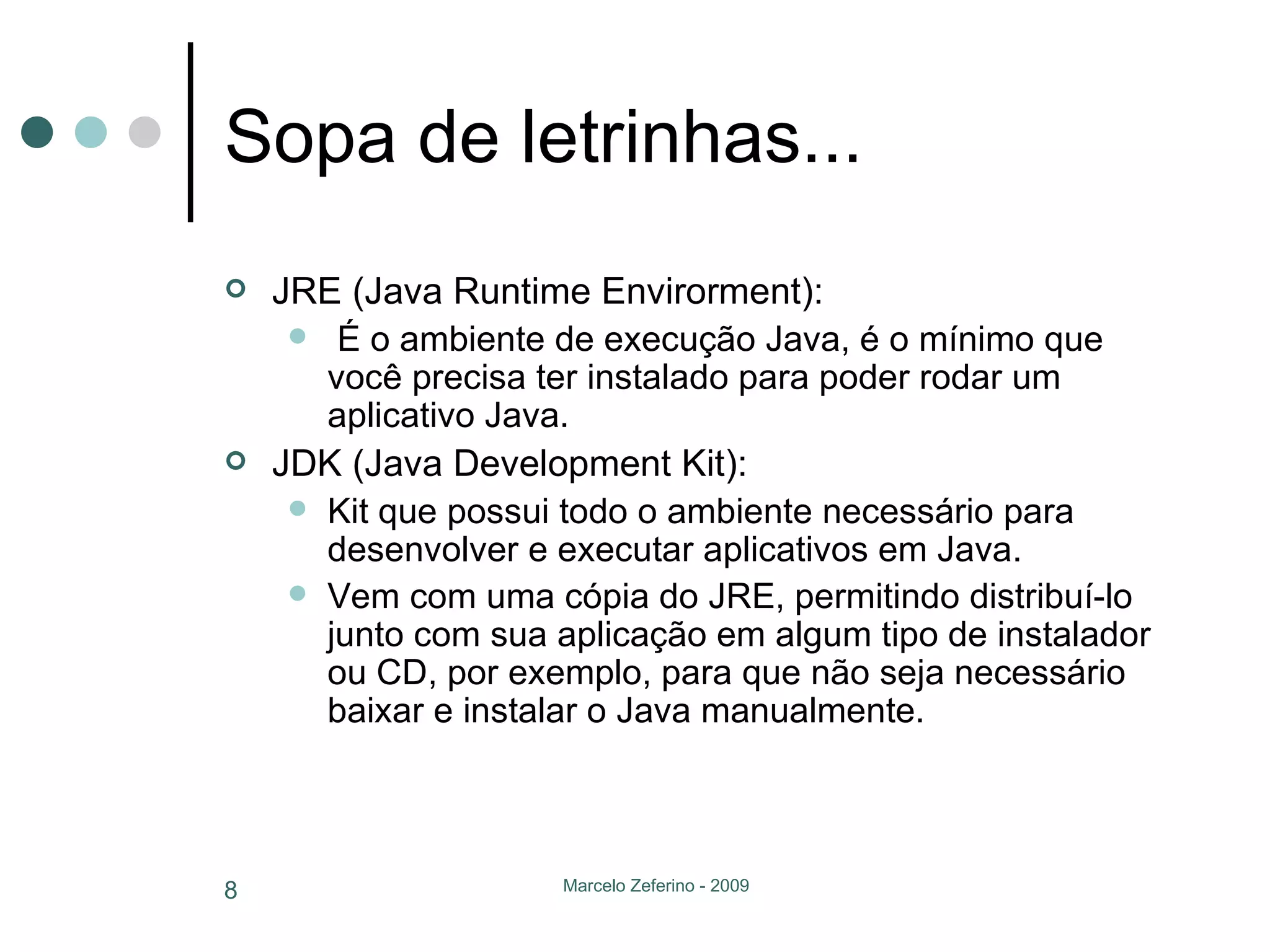 Sopa de letrinhas... JRE (Java Runtime Envirorment): É o ambiente de execução Java, é o mínimo que você precisa ter instalado para poder rodar um aplicativo Java.   JDK (Java Development Kit): Kit que possui todo o ambiente necessário para desenvolver e executar aplicativos em Java.  Vem com uma cópia do JRE, permitindo distribuí-lo junto com sua aplicação em algum tipo de instalador ou CD, por exemplo, para que não seja necessário baixar e instalar o Java manualmente. 